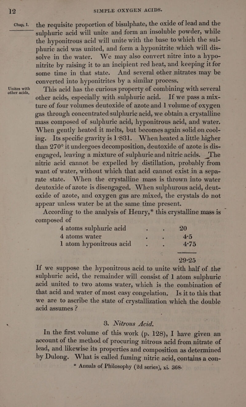 Unites with other acids, SIMPLE OXYGEN ACIDS. sulphuric acid will unite and form an insoluble powder, while the hyponitrous acid will unite with the base to which the sul- phuric acid was united, and form a hyponitrite which will dis- solve in the water. We may also convert nitre into a hypo- nitrite by raising it to an incipient red heat, and keeping it for some time in that state. And several other nitrates may be converted into hyponitrites by a similar process. | This acid has the curious property of combining with several other acids, especially with sulphuric acid. If we pass a mix- ture of four volumes deutoxide of azote and 1 volume of oxygen gas through concentrated sulphuric acid, we obtain a crystalline mass composed of sulphuric acid, hyponitrous acid, and water. When gently heated it melts, but becomes again solid on cool- ing. Its specific gravity is 1831. When heated a little higher than 270° it undergoes decomposition, deutoxide of azote is dis- engaged, leaving a mixture of sulphuric and nitric acids. ‘The nitric acid cannot be expelled by distillation, probably from want of water, without which that acid cannot exist in a sepa- rate state. When the crystalline mass is thrown into water deutoxide of azote is disengaged. When sulphurous acid, deut- oxide of azote, and oxygen gas are mixed, the crystals do not appear unless water be at the same time present. According to the analysis of Henry,* this crystalline mass is © composed of 4 atoms sulphuric acid : : 20 4 atoms water ; , 45 1 atom hyponitrous acid : : 4°75 29°25 - If we suppose the hyponitrous acid to unite with half of the sulphuric acid, the remainder will consist of 1 atom sulphuric acid united to two atoms water, which is the combination of that acid and water of most easy congelation. Is it to this that we are to ascribe the state of crystallization which the double acid assumes ? 3. Nitrous Acid. In the first volume of this work (p. 128), I have given an account of the method of procuring nitrous acid from nitrate of lead, and likewise its properties and composition as determined by Dulong. What is called fuming nitric acid, contains a con-