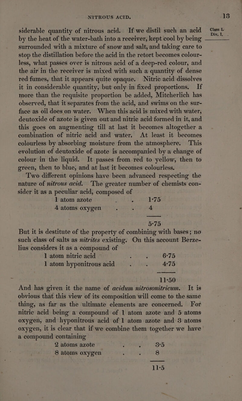 siderable quantity of nitrous acid. If we distil such an acid by the heat of the water-bath into a receiver, kept cool by being surrounded with a mixture of snow and’salt, and taking care to stop the distillation before the acid in the retort becomes colour- less, what passes over is nitrous acid of a deep-red colour, and the air in the receiver is mixed with such a quantity of dense red fumes, that it appears quite opaque. Nitric acid dissolves it in considerable quantity, but only in fixed proportions. If more than the requisite proportion be added, Mitcherlich has observed, that it separates from the acid, and swims on the sur- face as oil does on water. When this acid is mixed with water, deutoxide of azote is given out and nitric acid formed in it, and this goes on augmenting till at last it becomes altogether a combination of nitric acid and water. At least it becomes colourless by absorbing moisture from the atmosphere. This evolution of deutoxide of azote is accompanied by a change of colour in the liquid. It passes from red to yellow, then to green, then to blue, and at last it becomes colourless. Two different opinions have been advanced respecting the nature of nitrous acid. The greater number of chemists con- sider it as a peculiar acid, composed of 1 atom azote g . 1°75 4 atoms oxygen ; . 4 5°75 But it is destitute of the property of combining with bases; no such class of salts as nitrites existing. On this account Berze- lius considers it as a compound of 1 atom nitric acid ; i 6°75 1 atom hyponitrous acid : - 4°75 11-50 And has given it the name of acidum nitrosonitricum. It is obvious that this view of its composition will come to the same thing, as far as the ultimate elements are concerned. For nitric acid being a compound of 1 atom azote and 5 atoms oxygen, and hyponitrous acid of 1 atom azote and 3 atoms oxygen, it is clear that if we combine them together we have a compound containing 2 atoms azote : ‘ 3°5 8 atoms oxygen : ‘ 8 11°5 13 Class I. Div. I, .