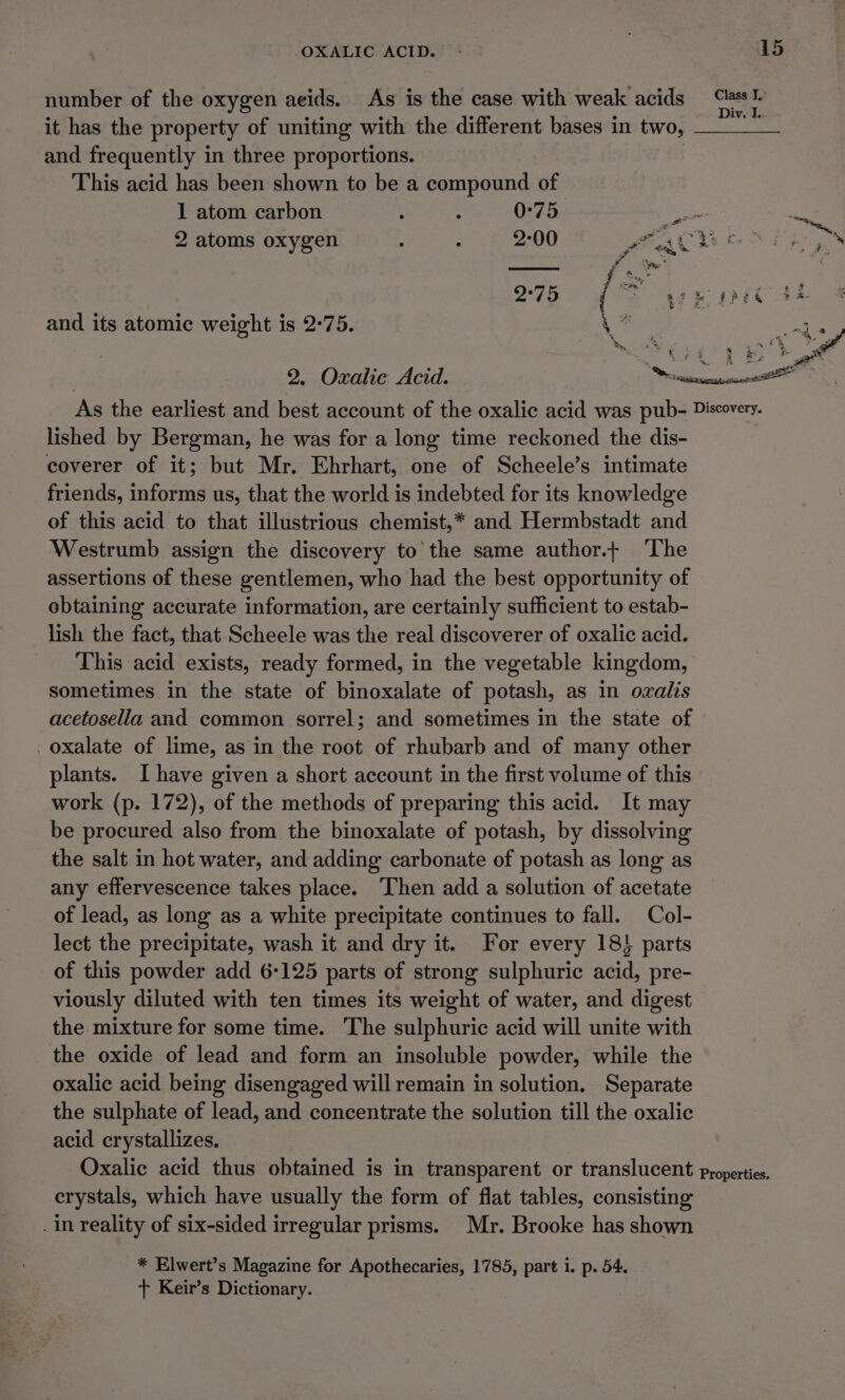 number of the oxygen aeids. As is the case with weak acids — it has the property of uniting with the different bases in two, ce) and frequently in three proportions. This acid has been shown to be a compound of 1 atom carbon : : 0:75 Pe 2 atoms oxygen 2-00 fos A eas 2°75 e teR kt and its atomic weight is 2°75. a 2, Oxalie Acid. I lished by Bergman, he was for a long time reckoned the dis- coverer of it; but Mr. Ehrhart, one of Scheele’s intimate friends, informs us, that the world is indebted for its knowledge of this acid to that illustrious chemist,* and Hermbstadt and Westrumb assign the discovery to the same author.+ The assertions of these gentlemen, who had the best opportunity of obtaining accurate information, are certainly sufficient to estab- lish the fact, that Scheele was the real discoverer of oxalic acid. This acid exists, ready formed, in the vegetable kingdom, sometimes in the state of binoxalate of potash, as in owalis acetosella and common sorrel; and sometimes in the state of oxalate of lime, as in the root of rhubarb and of many other plants. I have given a short account in the first volume of this work (p. 172), of the methods of preparing this acid. It may be procured also from the binoxalate of potash, by dissolving the salt in hot water, and adding carbonate of potash as long as any effervescence takes place. Then add a solution of acetate of lead, as long as a white precipitate continues to fall. Col- lect the precipitate, wash it and dry it. For every 18} parts of this powder add 6-125 parts of strong sulphuric acid, pre- viously diluted with ten times its weight of water, and digest the mixture for some time. The sulphuric acid will unite with the oxide of lead and form an insoluble powder, while the oxalic acid being disengaged will remain in solution. Separate the sulphate of lead, and concentrate the solution till the oxalic acid crystallizes. crystals, which have usually the form of flat tables, consisting . in reality of six-sided irregular prisms. Mr. Brooke has shown * Elwert’s Magazine for Apothecaries, 1785, part i. p. 54. + Keir’s Dictionary.