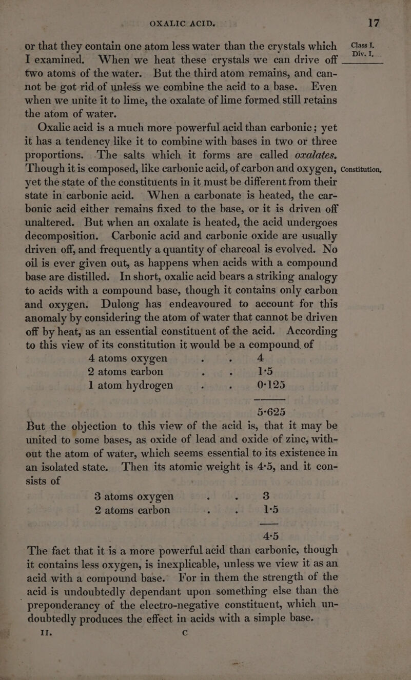 or that they contain one atom less water than the crystals which I examined. When we heat these crystals we can drive off two atoms of the water. But the third atom remains, and can- not be got rid of unless we combine the acid to a base. Even when we unite it to lime, the oxalate of lime formed still retains the atom of water. Oxalic acid is a much more powerful acid than carbonic; yet it has a tendency like it to combine with bases in two or three proportions. -The salts which it forms are called ozalates. Though it is composed, like carbonic acid, of carbon and oxygen, yet the state of the constituents in it must be different from their state in carbonic acid. When a carbonate is heated, the car- bonic acid either remains fixed to the base, or it is driven off unaltered. But when an oxalate is heated, the acid undergoes decomposition. Carbonic acid and carbonic oxide are usually driven off, and frequently a quantity of charcoal is evolved. No oil is ever given out, as happens when acids with a compound base are distilled. In short, oxalic acid bears a striking analogy to acids with a compound base, though it contains only carbon and oxygen. Dulong has endeavoured to account for this anomaly by considering the atom of water that cannot be driven off by heat, as an essential constituent of the acid. According to this view of its constitution it would be a compound of 4 atoms oxygen : . 4 2 atoms carbon : ; 1°5 1 atom hydrogen : ; 0-125 5°625 But the objection to this view of the acid is, that it may be united to some bases, as oxide of lead and oxide of zinc, with- out the atom of water, which seems essential to its existence in an isolated state. Then its atomic weight is 4°5, and it con- sists of 3 atoms oxygen ‘ . 3 2 atoms carbon ‘4 ‘ 1°5 As5 The fact that it is a more powerful acid than carbonic, though it contains less oxygen, is inexplicable, unless we view it as an acid with a compound base. For in them the strength of the acid is undoubtedly dependant upon something else than the doubtedly produces the effect in acids with a simple base. Il. c Class TI, Div. I, Constitution,