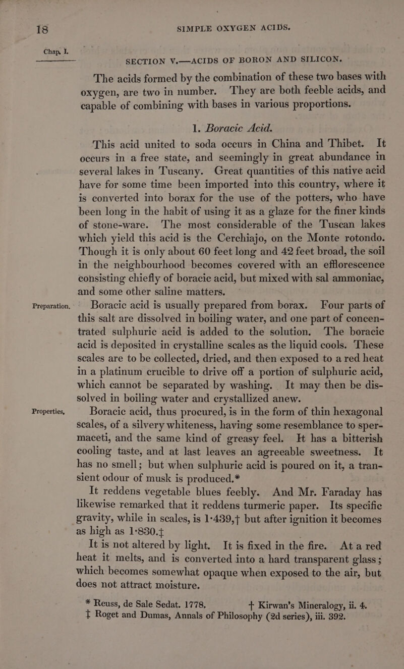Chap, L Properties, SECTION V.—ACIDS OF BORON AND SILICON. The acids formed by the combination of these two bases with oxygen, are two in number. They are both feeble acids, and capable of combining with bases in various proportions. 1. Boracie Acid. This acid united to soda occurs in China and Thibet. It occurs in a free state, and seemingly in great abundance in several lakes in Tuscany. Great quantities of this native acid have for some time been imported into this country, where it is converted into borax for the use of the potters, who have been long in the habit of using it as a glaze for the finer kinds of stone-ware. The most considerable of the Tuscan lakes which yield this acid is the Cerchiajo, on the Monte rotondo. Though it is only about 60 feet long and 42 feet broad, the soil in the neighbourhood becomes covered with an efflorescence consisting chiefly of boracic acid, but mixed with sal ammoniac, and some other saline matters. Boracic acid is usually prepared from borax. Four parts of this salt are dissolved in boiling water, and one part of concen- trated sulphuric acid is added to the solution. The boracic acid is deposited in crystalline scales as the liquid cools. These scales are to be collected, dried, and then exposed to a red heat in a platinum crucible to drive off a portion of sulphuric acid, which cannot be separated by washing. It may then be dis- solved in boiling water and crystallized anew. Boracic acid, thus procured, is in the form of thin hexagonal scales, of a silvery whiteness, having some resemblance to sper- maceti, and the same kind of greasy feel. H has a bitterish cooling taste, and at last leaves an agreeable sweetness. It has no smell; but when sulphuric acid is poured on it, a tran- sient odour of musk is produced.* : | It reddens vegetable blues feebly. And Mr. Faraday has likewise remarked that it reddens turmeric paper. Its specific as high as 1-830. . It is not altered by light. It is fixed in the fire. Ata red heat it melts, and is converted into a hard transparent glass ; which becomes somewhat opaque when exposed to the air, but does not attract moisture. * Reuss, de Sale Sedat. 1778, + Kirwan’s Mineralogy, ii. 4. T Roget and Dumas, Annals of Philosophy (2d series), iii. 392.