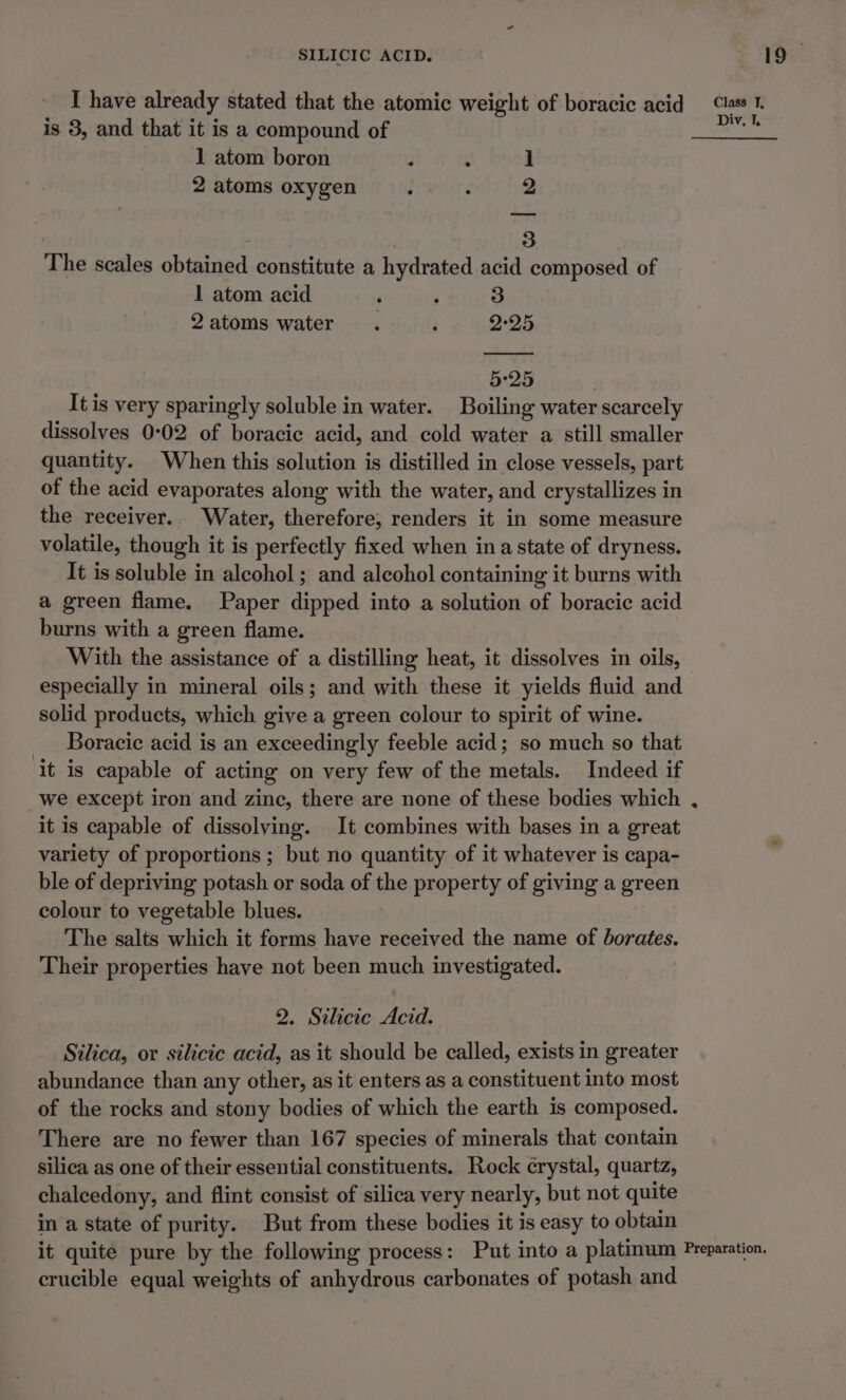 I have already stated that the atomic weight of boracic acid “ass 1. is 8, and that it is a compound of Div. 1. 1 atom boron ; : 4 2 atoms oxygen : r 2 3 The scales obtained constitute a hydrated acid composed of 1 atom acid ’ , 3 2atoms water. Pe 4225 5:25 It is very sparingly soluble in water. Boiling water scarcely dissolves 0:02 of boracic acid, and cold water a still smaller quantity. When this solution is distilled in close vessels, part of the acid evaporates along with the water, and crystallizes in the receiver. Water, therefore, renders it in some measure volatile, though it is perfectly fixed when ina state of dryness. It is soluble in alcohol; and alcohol containing it burns with a green flame. Paper dipped into a solution of boracic acid burns with a green flame. With the assistance of a distilling heat, it dissolves in oils, especially in mineral oils; and with these it yields fluid and solid products, which give a green colour to spirit of wine. _ Boracie acid is an exceedingly feeble acid; so much so that it is capable of acting on very few of the metals. Indeed if we except iron and zine, there are none of these bodies which , it is capable of dissolving. It combines with bases in a great variety of proportions ; but no quantity of it whatever is capa- ble of depriving potash or soda of the property of giving a green colour to vegetable blues. The salts which it forms have received the name of borates. Their properties have not been much investigated. 2. Silicic Acid. Silica, or silicic acid, as it should be called, exists in greater abundance than any other, as it enters as a constituent into most of the rocks and stony bodies of which the earth is composed. There are no fewer than 167 species of minerals that contain silica as one of their essential constituents. Rock crystal, quartz, chalcedony, and flint consist of silica very nearly, but not quite in a state of purity. But from these bodies it is easy to obtain it quite pure by the following process: Put into a platinum Preparation. crucible equal weights of anhydrous carbonates of potash and