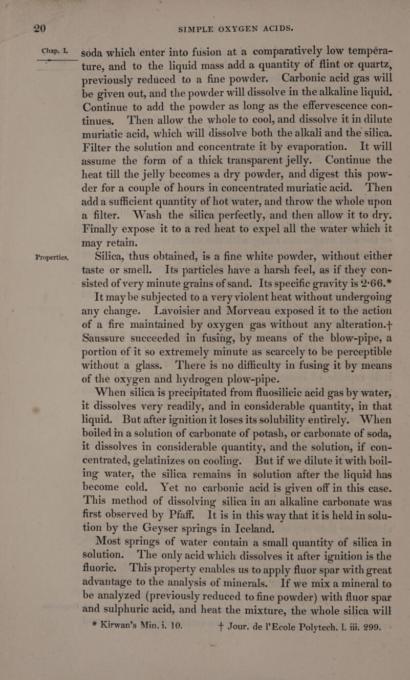 Chap. I, Properties, soda which enter into fusion at a comparatively low tempéra- ture, and to the liquid mass add a quantity of flint or quartz, previously reduced to a fine powder. Carbonic acid gas will be given out, and the powder will dissolve in the alkaline liquid. Continue to add the powder as long as the effervescence con- tinues. Then allow the whole to cool, and dissolve it in dilute muriatic acid, which will dissolve both the alkali and the silica. Filter the solution and eoncentrate it by evaporation. It will assume the form of a thick transparent jelly. Continue the heat till the jelly becomes a dry powder, and digest this pow- der for a couple of hours in concentrated muriatic acid. Then add a sufficient quantity of hot water, and throw the whole upon a filter. Wash the silica perfectly, and then allow it to dry. Finally expose it to a red heat to expel all the water which it may retain. Silica, thus obtained, is a fine white powder, without either taste or smell. Its particles have a harsh feel, as if they con- sisted of very minute grains of sand. Its specific gravity is 2°66.* It may be subjected to a very violent heat without undergoing any change. Lavoisier and Morveau exposed it to the action of a fire maintained by oxygen gas without any alteration.+ Saussure succeeded in fusing, by means of the blow-pipe, a portion of it so extremely minute as scarcely to be perceptible without a glass. ‘There is no difficulty in fusing it by means of the oxygen and hydrogen plow-pipe. When silica is precipitated from fluosilicic acid gas by water, it dissolves very readily, and in considerable quantity, in that liquid. But after ignition it loses its solubility entirely. When boiled in a solution of carbonate of potash, or carbonate of soda, it dissolves in considerable quantity, and the solution, if con- centrated, gelatinizes on cooling. But if we dilute it with boil- ing water, the silica remains in solution after the liquid has become cold. Yet no carbonic acid is given off in this case. This method of dissolving silica in an alkaline carbonate was first observed by Pfaff. It is in this way that it is held in solu- tion by the Geyser springs in Iceland. Most springs of water contain a small quantity of silica in solution. ‘The only acid which dissolves it after ignition is the fluoric. ‘This property enables us to apply fluor spar with great advantage to the analysis of minerals. If we mix a mineral to be analyzed (previously reduced to fine powder) with fluor spar and sulphuric acid, and heat the mixture, the whole silica wilt * Kirwan’s Min. i. 10. + Jour. de Ecole Polytech. I. iii: 299.