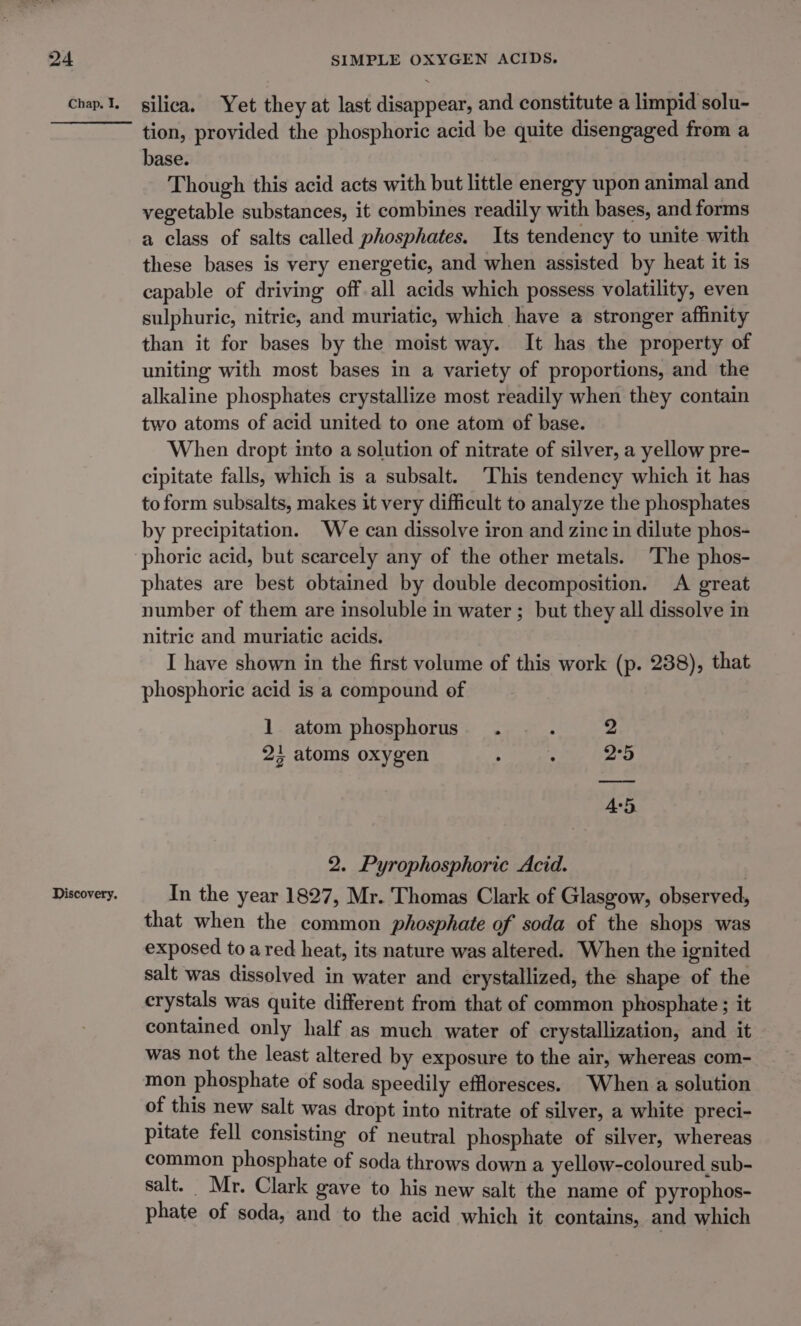 Chap, I, Discovery. silica. Yet they at last disappear, and constitute a limpid solu- tion, provided the phosphoric acid be quite disengaged from a base. Though this acid acts with but little energy upon animal and vegetable substances, it combines readily with bases, and forms a class of salts called phosphates. Its tendency to unite with these bases is very energetic, and when assisted by heat it is capable of driving off all acids which possess volatility, even sulphuric, nitric, and muriatic, which have a stronger affinity than it for bases by the moist way. It has the property of uniting with most bases in a variety of proportions, and the alkaline phosphates crystallize most readily when they contain two atoms of acid united to one atom of base. When dropt into a solution of nitrate of silver, a yellow pre- cipitate falls, which is a subsalt. This tendency which it has to form subsalts, makes it very difficult to analyze the phosphates by precipitation. We can dissolve iron and zinc in dilute phos- phoric acid, but scarcely any of the other metals. ‘The phos- phates are best obtained by double decomposition. A great number of them are insoluble in water ; but they all dissolve in nitric and muriatic acids. I have shown in the first volume of this work (p. 238), that phosphoric acid is a compound of 1 atom phosphorus. . z 2 2; atoms oxygen . é 2°5 4:5 2. Pyrophosphoric Acid. In the year 1827, Mr. Thomas Clark of Glasgow, observed, that when the common phosphate of soda of the shops was exposed to a red heat, its nature was altered. When the ignited salt was dissolved in water and erystallized, the shape of the crystals was quite different from that of common phosphate ; it contained only half as much water of crystallization, and it was not the least altered by exposure to the air, whereas com- mon phosphate of soda speedily effloresces. When a solution of this new salt was dropt into nitrate of silver, a white preci- pitate fell consisting of neutral phosphate of silver, whereas common phosphate of soda throws down a yellow-coloured sub- salt. Mr. Clark gave to his new salt the name of pyrophos- phate of soda, and to the acid which it contains, and which