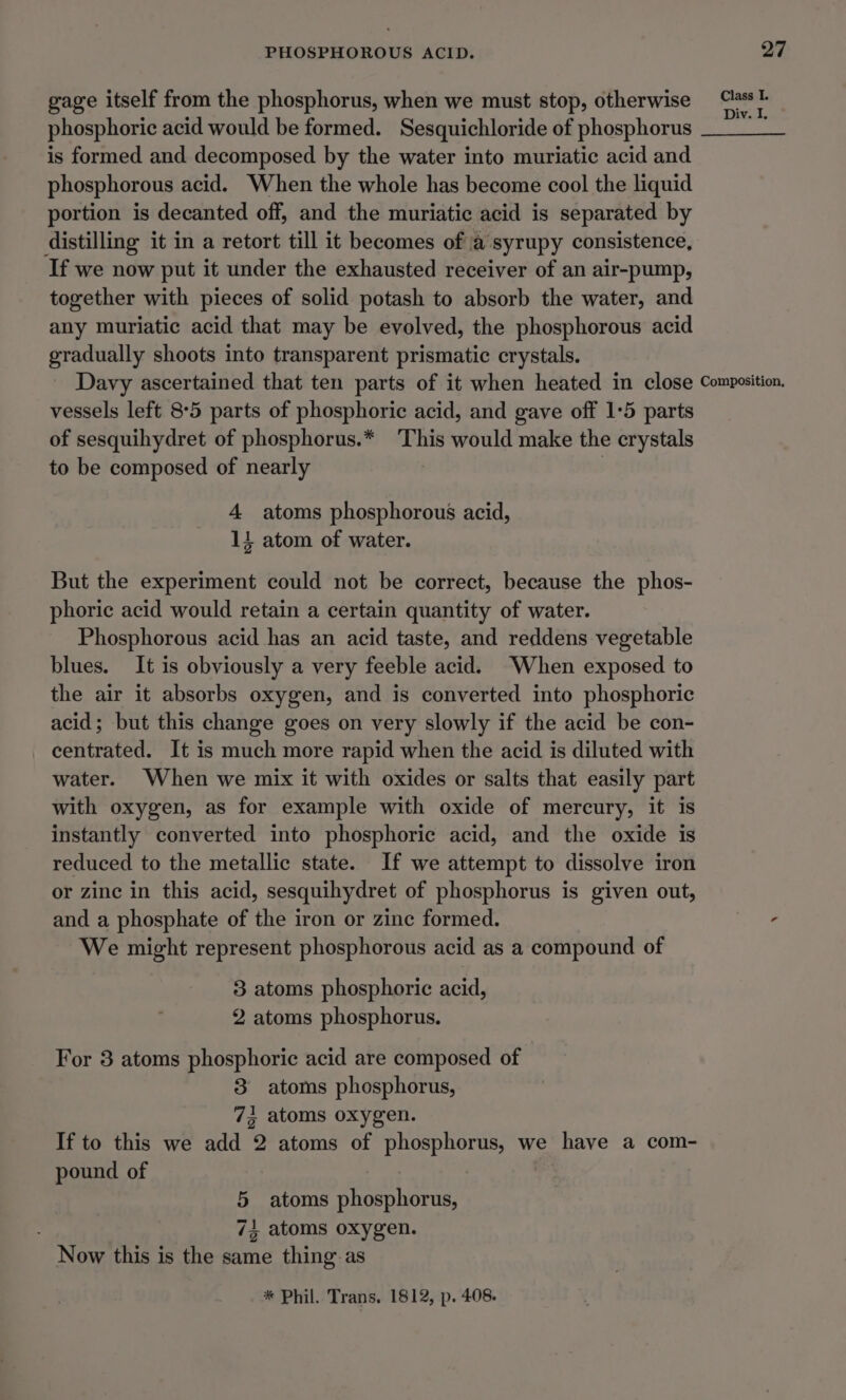 gage itself from the phosphorus, when we must stop, otherwise st phosphoric acid would be formed. Sesquichloride of phosphorus ths is formed and decomposed by the water into muriatic acid and phosphorous acid. When the whole has become cool the liquid portion is decanted off, and the muriatic acid is separated by distilling it in a retort till it becomes of a syrupy consistence, If we now put it under the exhausted receiver of an air-pump, together with pieces of solid potash to absorb the water, and any muriatic acid that may be evolved, the phosphorous acid gradually shoots into transparent prismatic crystals. Davy ascertained that ten parts of it when heated in close Composition, vessels left 8°5 parts of phosphoric acid, and gave off 1:5 parts of sesquihydret of phosphorus.* This would make the crystals to be composed of nearly | 4 atoms phosphorous acid, 14 atom of water. But the experiment could not be correct, because the phos- phoric acid would retain a certain quantity of water. Phosphorous acid has an acid taste, and reddens vegetable blues. It is obviously a very feeble acid. When exposed to the air it absorbs oxygen, and is converted into phosphoric acid; but this change goes on very slowly if the acid be con- centrated. It is much more rapid when the acid is diluted with water. When we mix it with oxides or salts that easily part with oxygen, as for example with oxide of mercury, it is instantly converted into phosphoric acid, and the oxide is reduced to the metallic state. If we attempt to dissolve iron or zine in this acid, sesquihydret of phosphorus is given out, and a phosphate of the iron or zinc formed. - We might represent phosphorous acid as a compound of 3 atoms phosphoric acid, 2 atoms phosphorus. For 3 atoms phosphoric acid are composed of 8 atoms phosphorus, 73 atoms oxygen. If to this we add 2 atoms of phosphorus, we have a com- pound of | 5 atoms phosphorus, 74 atoms oxygen. Now this is the same thing as * Phil. Trans, 1812, p. 408.