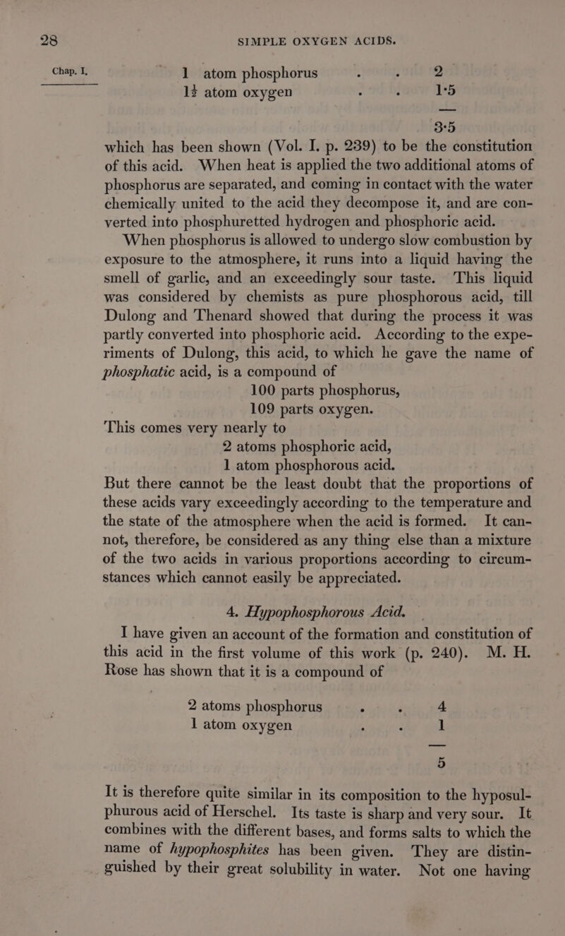 12 atom oxygen . : 1:5 3°5 which has been shown (Vol. I. p. 239) to be the constitution of this acid. When heat is applied the two additional atoms of phosphorus are separated, and coming in contact with the water chemically united to the acid they decompose it, and are con- verted into phosphuretted hydrogen and phosphoric acid. When phosphorus is allowed to undergo slow combustion by exposure to the atmosphere, it runs into a liquid having the smell of garlic, and an exceedingly sour taste. This liquid was considered by chemists as pure phosphorous acid, till Dulong and Thenard showed that during the process it was partly converted into phosphoric acid. According to the expe- riments of Dulong, this acid, to which he gave the name of phosphatic acid, is a compound of 100 parts phosphorus, 109 parts oxygen. This comes very nearly to 2 atoms phosphoric acid, 1 atom phosphorous acid. But there cannot be the least doubt that the proportions of these acids vary exceedingly according to the temperature and the state of the atmosphere when the acid is formed. It can- not, therefore, be considered as any thing else than a mixture of the two acids in various proportions according to circum- stances which cannot easily be appreciated. 4. Hypophosphorous Acid. I have given an account of the formation and constitution of this acid in the first volume of this work (p. 240). M. H. Rose has shown that it is a compound of 2 atoms phosphorus ° : 1 atom oxygen ol ee It is therefore quite similar in its composition to the hyposul- phurous acid of Herschel. Its taste is sharp and very sour. It combines with the different bases, and forms salts to which the name of hypophosphites has been given. They are distin- — guished by their great solubility in water. Not one having