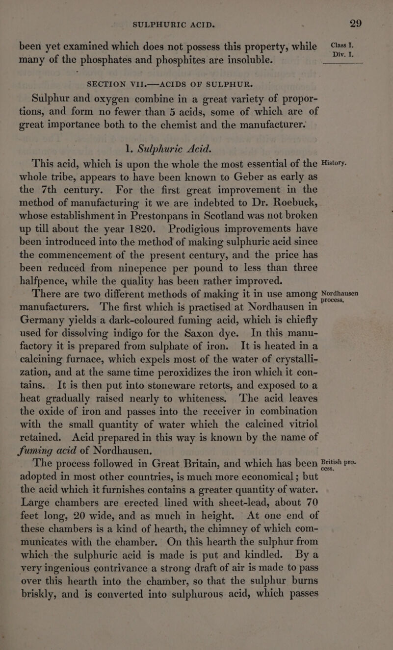 been yet examined which does not possess this property, while many of the phosphates and phosphites are insoluble. SECTION VII.——ACIDS OF SULPHUR. Sulphur and oxygen combine in a great variety of propor- tions, and form no fewer than 5 acids, some of which are of great importance both to the chemist and the manufacturer. 1. Sulphuric Acid. Class I. Div. I. whole tribe, appears to have been known to Geber as early as the 7th century. For the first great improvement in the method of manufacturing it we are indebted to Dr. Roebuck, whose establishment in Prestonpans in Scotland was not broken up till about the year 1820. Prodigious improvements have been introduced into the method of making sulphuric acid since the commencement of the present century, and the price has been reduced from ninepence per pound to less than three halfpence, while the quality has been rather improved. There are two different methods of making it in use among manufacturers. ‘The first which is practised at Nordhausen in Germany yields a dark-coloured fuming acid, which is chiefly used for dissolving indigo for the Saxon dye. In this manu- factory it is prepared from sulphate of iron. It is heated in a calcining furnace, which expels most of the water of crystalli- zation, and at the same time peroxidizes the iron which it con- tains. It is then put into stoneware retorts, and exposed to a heat gradually raised nearly to whiteness. ‘The acid leaves the oxide of iron and passes into the receiver in combination with the small quantity of water which the calcined vitriol retained. Acid prepared in this way is known by the name of Suming acid of Nordhausen. adopted in most other countries, is much more economical; but the acid which it furnishes contains a greater quantity of water. Large chambers are erected lined with sheet-lead, about 70 feet long, 20 wide, and as much in height. At one end of these chambers is a kind of hearth, the chimney of which com- municates with the chamber. On this hearth the sulphur from which the sulphuric acid is made is put and kindled. Bya very ingenious contrivance a strong draft of air is made to pass over this hearth into the chamber, so that the sulphur burns briskly, and is converted into sulphurous acid, which passes