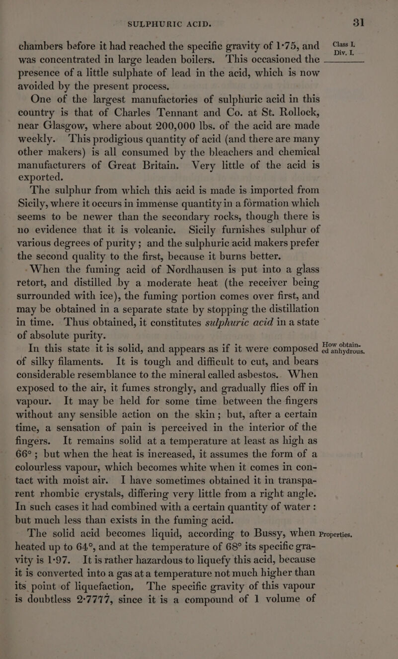 chambers before it had reached the specific gravity of 1°75, and eee was concentrated in large leaden boilers. ‘This occasioned the oe presence of a little sulphate of lead in the acid, which is now avoided by the present process. One of the largest manufactories of sulphuric acid in this country is that of Charles Tennant and Co. at St. Rollock, near Glasgow, where about 200,000 lbs. of the acid are made weekly. ‘This prodigious quantity of acid (and there are many other makers) is all consumed by the bleachers and chemical manufacturers of Great Britain. Very little of the acid is exported. The sulphur from which this acid is made is imported from Sicily, where it occurs in immense quantity in a formation which seems to be newer than the secondary rocks, though there is no evidence that it is volcanic. Sicily furnishes sulphur of various degrees of purity; and the sulphuric acid makers prefer the second quality to the first, because it burns better. ‘When the fuming acid of Nordhausen is put into a glass retort, and distilled by a moderate heat (the receiver being surrounded with ice), the fuming portion comes over first, and may be obtained in a separate state by stopping the distillation in time. ‘Thus obtained, it constitutes sulphuric acid ima state of absolute purity. In this state. it is solid, and appears as if it were composed pe pall etveac of silky filaments. It is tough and difficult to cut, and bears considerable resemblance to the mineral called asbestos... When exposed to the air, it fumes strongly, and gradually flies off in vapour. It may be held for some time between the fingers without any sensible action on the skin; but, after a certain time, a sensation of pain is perceived in the interior of the fingers. It remains solid at a temperature at least as high as 66°; but when the heat is increased, it assumes the form of a colourless vapour, which becomes white when it comes in con- tact with moist air. I have sometimes obtained it in transpa- rent rhombic crystals, differing very little from a right angle. In such cases it had combined with a certain quantity of water : but much less than exists in the fuming acid. The solid acid becomes liquid, according to Bussy, when Properties. heated up to 64°, and at the temperature of 68° its specific gra- vity is 1-97. It is rather hazardous to liquefy this acid, because it is converted into a gas at a temperature not much higher than its point of liquefaction, The specific gravity of this vapour - is doubtless 27777, since it is a compound of 1 volume of