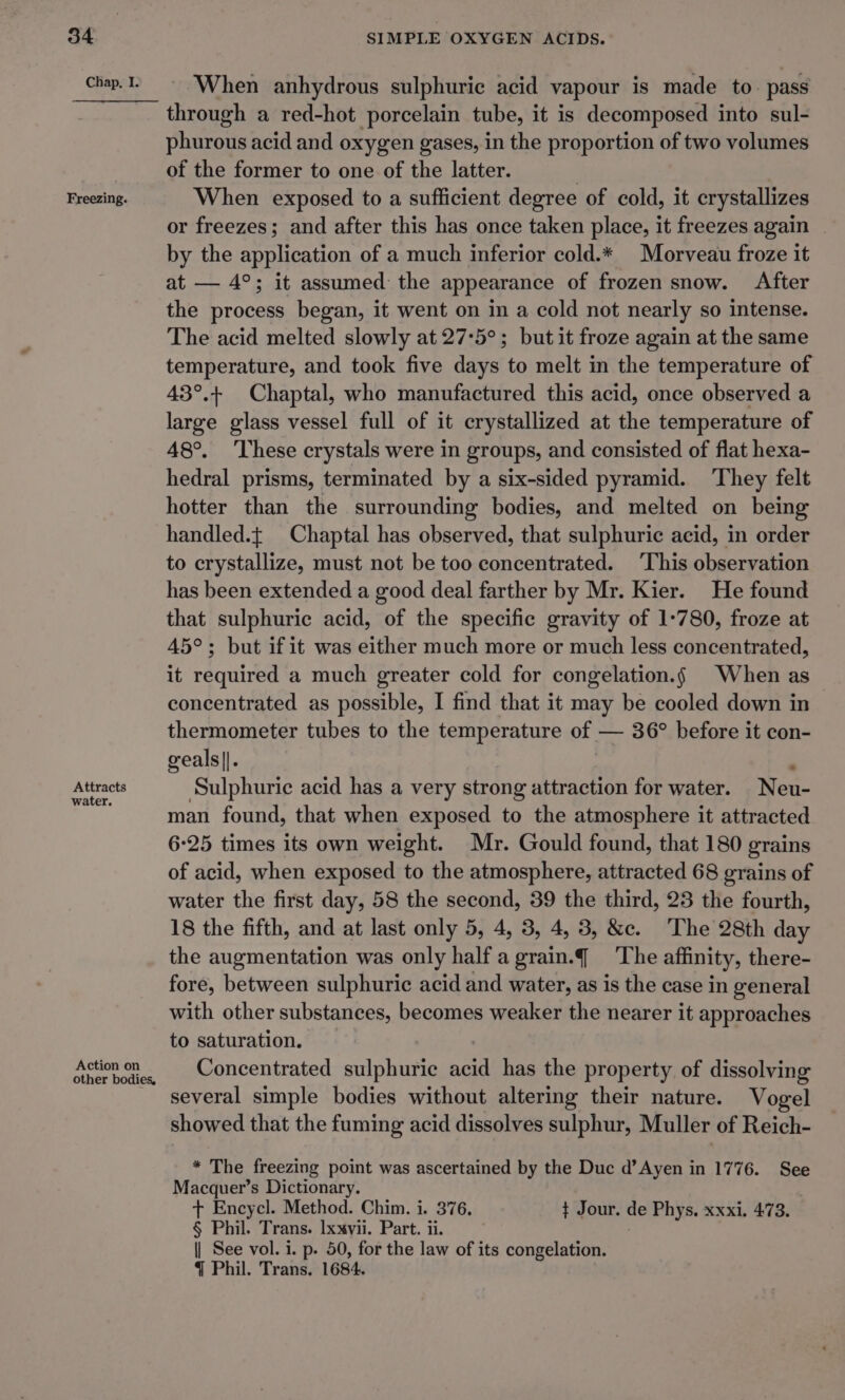 Chap, I. Freezing. Attracts water. Action on other bodies, When anhydrous sulphuric acid vapour is made to. pass through a red-hot porcelain tube, it is decomposed into sul- phurous acid and oxygen gases, in the proportion of two volumes of the former to one of the latter. | When exposed to a sufficient degree of cold, it crystallizes or freezes; and after this has once taken place, it freezes again by the application of a much inferior cold.* Morveau froze it at — 4°; it assumed the appearance of frozen snow. After the process began, it went on in a cold not nearly so intense. The acid melted slowly at 27°5°; but it froze again at the same temperature, and took five days to melt in the temperature of 43°.+ Chaptal, who manufactured this acid, once observed a large glass vessel full of it crystallized at the temperature of 48°. These crystals were in groups, and consisted of flat hexa- hedral prisms, terminated by a six-sided pyramid. ‘They felt hotter than the surrounding bodies, and melted on being handled.{ Chaptal has observed, that sulphuric acid, in order to crystallize, must not be too concentrated. ‘This observation has been extended a good deal farther by Mr. Kier. He found that sulphuric acid, of the specific gravity of 1:780, froze at 45°; but if it was either much more or much less concentrated, it required a much greater cold for congelation.§ When as concentrated as possible, I find that it may be cooled down in thermometer tubes to the temperature of — 36° before it con- geals||. Sulphuric acid has a very strong attraction for water. Neu- man found, that when exposed to the atmosphere it attracted 6-25 times its own weight. Mr. Gould found, that 180 grains of acid, when exposed to the atmosphere, attracted 68 grains of water the first day, 58 the second, 39 the third, 23 the fourth, 18 the fifth, and at last only 5, 4, 3, 4, 3, &amp;c. The 28th day the augmentation was only half agrain.q¢_ ‘The affinity, there- fore, between sulphuric acid and water, as is the case in general with other substances, becomes weaker the nearer it approaches to saturation. Concentrated sulphuric arid has the property of dissolving several simple bodies without altering their nature. Vogel showed that the fuming acid dissolves sulphur, Muller of Reich- * The freezing point was ascertained by the Duc d’Ayen in 1776. See Macquer’s Dictionary. + Encycl. Method. Chim. i. 376. ¢ Jour. de Phys, xxxi. 473, § Phil. Trans. lxxvii. Part. ii. | See vol. i. p. 50, for the law of its congelation. { Phil. Trans. 1684.