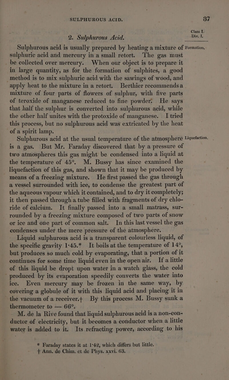 2. Sulphurous Acid. sulphuric acid and mercury in a small retort. The gas must _ be collected over mereury. When our object is to prepare it in large quantity, as for the formation of sulphites, a good method is to mix sulphuric acid with the sawings of wood, and apply heat to the mixture in a retort. Berthier reeommendsa mixture of four parts of flowers of sulphur, with five parts of teroxide of manganese reduced to fine powder. He says that half the sulphur is converted into sulphurous acid, while the other half unites with the protoxide of manganese. _ I tried this process, but no sulphurous acid was extricated by the heat of a spirit lamp. is a gas. But Mr. Faraday discovered that by a pressure of two atmospheres this gas might be condensed into a liquid at the temperature of 45°. M. Bussy has since examined the liquefaction of this gas, and shown that it may be produced by means of a freezing mixture. He first passed the gas through a vessel surrounded with ice, to condense the greatest part of the aqueous vapour which it contained, and to dry it completely; it then passed through a tube filled with fragments of dry chlo- ride of calcium. It finally passed into.a small matrass, sur- rounded by a-freezing mixture composed of two parts of snow or ice and one part of common salt. In this last vessel the gas condenses under the mere pressure of the atmosphere. Liquid sulphurous acid is a transparent colourless liquid, of the specific gravity 1:45.* It boils at the temperature of 14°, but produces so much cold by evaporating, that a portion of it continues for some time liquid even in the openair. If a little of this liquid be dropt upon water in a watch glass, the cold produced by its evaporation speedily converts the water into ice. Even mercury may be frozen in the same way, by covering a globule of it with this liquid acid and placing it in the vacuum of a receiver.+ By this process M. Bussy sunk a thermometer to — 66°. M. de la Rive found that liquid sulphurous acid is a non-con- ductor of electricity, but it becomes a conductor when a little water is added to it.. Its refracting power, according to his * Faraday states it at 1°42, which differs but little.