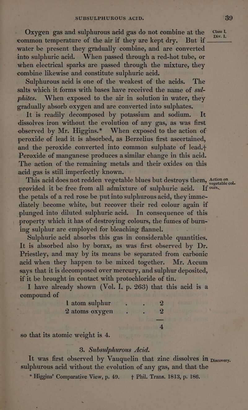 Oxygen gas and sulphurous acid gas do not combine at the “lass common temperature of the air if they are kept dry. But if ma water be present they gradually combine, and are converted into sulphuric acid. When passed through a red-hot tube, or when electrical sparks are passed through the mixture, they combine likewise and constitute sulphuric acid. Sulphurous acid is one of the weakest of the acids. The salts which it forms with bases have received the name of su/- phites. When exposed to the air in solution in water, they gradually absorb oxygen and are converted into sulphates. It is readily decomposed by potassium and sodium. It dissolves iron without the evolution of any gas, as was first observed by Mr. Higgins.* When exposed to the action of: peroxide of lead it is absorbed, as Berzelius first ascertained, and the peroxide converted into common sulphate of lead.+ Peroxide of manganese produces asimilar change in this acid. The action of the remaining metals and their ited on this acid gas is still imperfectly known. This acid does not redden vegetable blues but destroys them, Action on provided it be free from all admixture of sulphuric acid. If ™™.. the petals of a red rose be put into sulphurous acid, they imme- diately become white, but recover their red colour again if plunged into diluted sulphuric acid. In consequence of this | property which it has of destroying colours, the fumes of burn- ing sulphur are employed for bleaching flannel. Sulphuric acid absorbs this gas in considerable qimtities It is absorbed also by borax, as was first observed by Dr. Priestley, and may by its means be separated from carbonic acid when they happen to be mixed together. Mr. Accum says that it is decomposed over mercury, and sulphur deposited, if it be brought in contact with protochloride of tin. I have already shown (Vol. I. p. 263) that this acid is a compound of 1 atom sulphur 2 atoms oxygen | bo bw so that its atomic weight is 4. 3. Subsulphurous Acid. _ It was first observed by Vauquelin that zinc dissolves in piscovery. sulphurous acid without the evolution of any gas, and that the * Higgins’ Comparative View, p. 49. + Phil. Trans. 1813, p. 186.