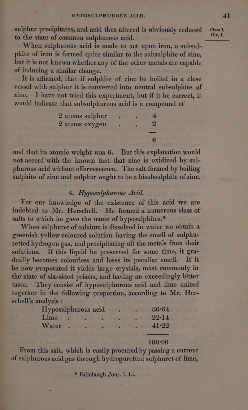 sulphur precipitates, and acid thus altered is obviously reduced to the state of common sulphurous acid. When sulphurous acid is made to act upon iron, a subsul- phite of iron is formed quite similar to the subsulphite of zine, but it is not known whether any of the other metals are capable of inducing a similar change. It is affirmed, that if sulphite of zinc be boiled in a close vessel with sulphur it is converted into neutral subsulphite of zinc. I have not tried this experiment, but if it be correct, it would indicate that subsulphurous acid is a compound of 2 atoms sulphur. . 3 4 2atoms oxygen. : 2 6 : and that its atomic weight was 6. But this explanation would not accord with the known fact that zine is oxidized by sul- phurous acid without effervescence. The salt formed by boiling sulphite of zinc and sulphur ought to be a bisubsulphite of zine. 4, Hyposulphurous Acid. For our knowledge of the existence of this acid we are indebted to Mr. Herschell. He formed a numerous class of salts to which he gave the name of hyposulphites.* When sulphuret of calcium is dissolved in water we obtain a greenish yellow coloured solution having the smell of sulphu- retted hydrogen gas, and precipitating all the metals from their solutions. If this liquid be preserved for some time, it gra- dually becomes colourless and loses its peculiar smell. If it be now evaporated it yields large crystals, most commonly in the state of six-sided prisms, and having an exceedingly bitter taste. They consist of hyposulphurous acid and lime united together in the following proportion, according to Mr. Her- schell’s analysis : Hyposulphurous acid. : 36°64 Lime .. : ; ; 22°14 Water . : : ’ : 41-22 100-00 From this salt, which is easily procured by passing a current of sulphurous acid gas through hydroguretted sulphuret of lime, * Edinburgh Jour. i. 15. Class I, Div, L