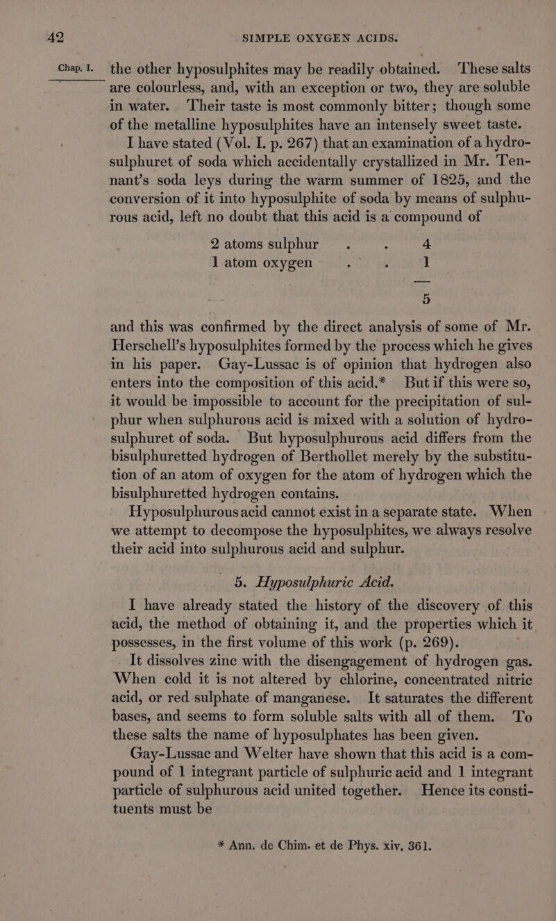 are colourless, and, with an exception or two, they are soluble in water. ‘Their taste is most commonly bitter; though some of the metalline hyposulphites have an intensely sweet taste. I have stated (Vol. I. p. 267) that an examination of a hydro- sulphuret of soda which accidentally crystallized in Mr. Ten- nant’s soda leys during the warm summer of 1825, and the conversion of it into hyposulphite of soda by means of sulphu- rous acid, left no doubt that this acid is a compound of 2atoms sulphur. : 4 1 atom oxygen An ier ] 5 and this was confirmed by the direct analysis of some of Mr. Herschell’s hyposulphites formed by the process which he gives in his paper. Gay-Lussac is of opinion that hydrogen also enters into the composition of this acid.* But if this were so, phur when sulphurous acid is mixed with a solution of hydro- sulphuret of soda. But hyposulphurous acid differs from the bisulphuretted hydrogen of Berthollet merely by the substitu- tion of an atom of oxygen for the atom of hydrogen which the bisulphuretted hydrogen contains. Hyposulphurousacid cannot exist in a separate state. When we attempt to decompose the hyposulphites, we always resolve their acid into sulphurous acid and sulphur. 5. Hyposulphuric Acid. I have already stated the history of the discovery of this acid, the method of obtaining it, and the properties which it possesses, in the first volume of this work (p. 269). It dissolves zine with the disengagement of hydrogen gas. When cold it is not altered by chlorine, concentrated nitric acid, or red sulphate of manganese. It saturates the different bases, and seems to form soluble salts with all of them. To these salts the name of hyposulphates has been given. Gay-Lussac and Welter have shown that this acid is a com- pound of 1 integrant particle of sulphuric acid and 1 integrant particle of sulphurous acid united together. Hence its consti- tuents must be