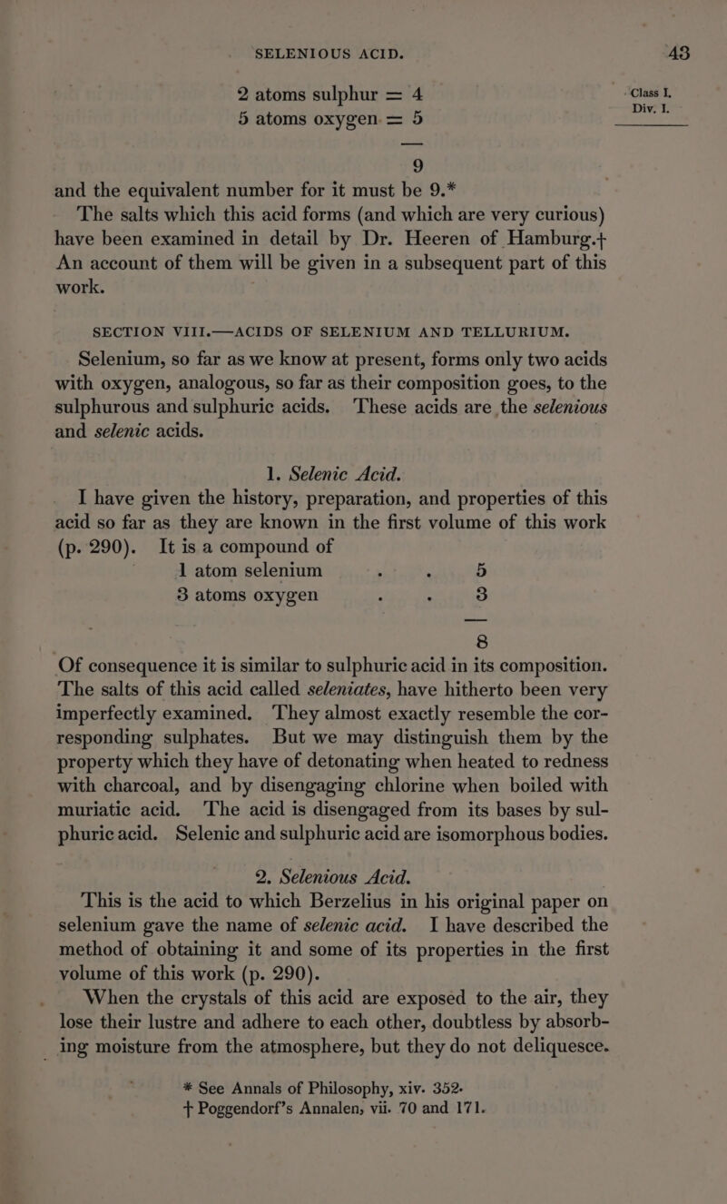 SELENIOUS ACID. 2 atoms sulphur = 4 5 atoms oxygen = 5 9 and the equivalent number for it must be 9.* The salts which this acid forms (and which are very curious) have been examined in detail by Dr. Heeren of Hamburg.+ An account of them will be given in a subsequent part of this work. SECTION VIII.—ACIDS OF SELENIUM AND TELLURIUM. Selenium, so far as we know at present, forms only two acids with oxygen, analogous, so far as their composition goes, to the sulphurous and sulphuric acids. ‘These acids are the selenious and selenic acids. 1. Selenic Acid. I have given the history, preparation, and properties of this acid so far as they are known in the first volume of this work (p. 290). It is a compound of | 1 atom selenium : 5 3 atoms oxygen : . 3 | 8 Of consequence it is similar to sulphuric acid in its composition. The salts of this acid called seleniates, have hitherto been very imperfectly examined. They almost exactly resemble the cor- responding sulphates. But we may distinguish them by the property which they have of detonating when heated to redness with charcoal, and by disengaging chlorine when boiled with muriatic acid. The acid is disengaged from its bases by sul- phuricacid. Selenic and sulphuric acid are isomorphous bodies. 2. Selenious Acid. This is the acid to which Berzelius in his original paper on selenium gave the name of selenic acid. I have described the method of obtaining it and some of its properties in the first volume of this work (p. 290). When the crystals of this acid are exposed to the air, they lose their lustre and adhere to each other, doubtless by absorb- _ ing moisture from the atmosphere, but they do not deliquesce. * See Annals of Philosophy, xiv. 352- + Poggendorf’s Annalen, vii. 70 and 171. 435 Class I,