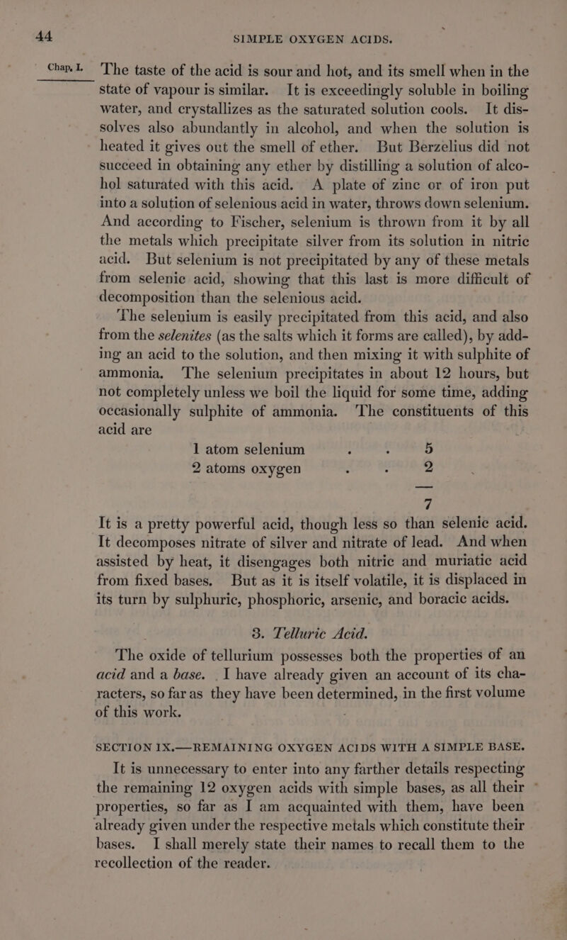 At The taste of the acid is sour and hot, and its smell when in the state of vapour is similar. It is exceedingly soluble in boiling water, and crystallizes as the saturated solution cools. It dis- solves also abundantly in alcohol, and when the solution is heated it gives out the smell of ether. But Berzelius did not succeed in obtaining any ether by distilling a solution of alco- hol saturated with this acid. A plate of zine or of iron put into a solution of selenious acid in water, throws down selenium. And according to Fischer, selenium is thrown from it by all the metals which precipitate silver from its solution in nitric acid. But selenium is not precipitated by any of these metals from selenice acid, showing that this last is more difficult of decomposition than the selenious acid. The selenium is easily precipitated from this acid, and also from the sedenites (as the salts which it forms are called), by add- ing an acid to the solution, and then mixing it with sulphite of ammonia, ‘The selenium precipitates in about 12 hours, but not completely unless we boil the liquid for some time, adding occasionally sulphite of ammonia. ‘The constituents of this acid are ) 1 atom selenium 5 2 atoms oxygen . ; 2 7 It is a pretty powerful acid, though less so than selenic acid. It decomposes nitrate of silver and nitrate of lead. And when assisted by heat, it disengages both nitric and muriatie acid from fixed bases. But as it is itself volatile, it is displaced in its turn by sulphuric, phosphoric, arsenic, and boracic acids. 3. Telluric Acid. The oxide of tellurium possesses both the properties of an acid and a base. . I have already given an account of its cha- racters, so faras they have been determined, in the first volume of this work. SECTION I1X.— REMAINING OXYGEN ACIDS WITH A SIMPLE BASE. It is unnecessary to enter into any farther details respecting properties, so far as I am acquainted with them, have been bases. I shall merely state their names to recall them to the recollection of the reader.