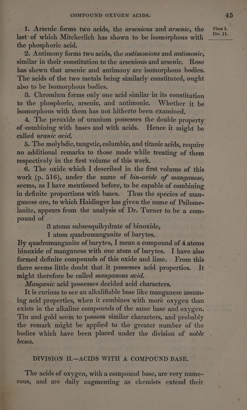 Ls 1. Arsenic forms two acids, the arsenious and arsenic, the last’ of which Mitcherlich has shown to be isomorphous with the phosphoric acid. 2. Antimony forms two acids, the antimonious and antimonic, similar in their constitution to the arsenious and arsenic. Rose has.shewn that arsenic and antimony are isomorphous bodies. The acids of the two metals being similarly constituted, ought also to be isomorphous bodies. 3. Chromium forms only one acid similar in its constitution to the phosphoric, arsenic, and antimonic. Whether it be isomorphous with them has not hitherto been éxamined., 4, The peroxide of uranium possesses the double property of combining with bases and with acids. Hence it might be called uranic acid. no additional remarks to those made while treating of them respectively in the first volume of this work. 6. The oxide which I described in the first volume of this work (p. 516), under the name of bin-oxide of manganese, seems, as I have mentioned before, to be capable of combining in definite proportions with bases. ‘hus the species of man- ganese ore, to which Haidinger has given the name of Psilome- lanite, appears from the analysis of Dr. Turner to be a com- pound of 8 atoms subsesquihydrate of binoxide, 1 atom quadromanganite of barytes. By quadromanganite of barytes, I mean a compound of 4 atoms binoxide of manganese with one atom of barytes. I have also formed definite compounds of this oxide and lime. From this might therefore be called manganous acid. Manganic acid possesses decided acid characters, It is curious to see an alkalifiable base like manganese assum- ing acid properties, when it combines with more oxygen than exists in the alkaline compounds of the same base and oxygen. Tin and gold seem to possess similar characters, and probably the remark might be applied to the greater number of the bodies which have been placed under the division of noble bases. DIVISION II.—ACIDS WITH A COMPOUND BASE. The acids of oxygen, with a compound base, are very nume- rous, and are daily augmenting as chemists extend their Class I.