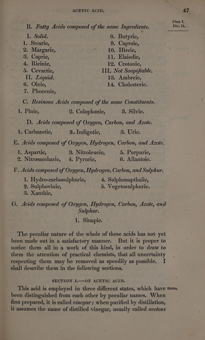 Class I, B. Fatty Acids composed of the same Ingredients. Dive Tle I. Solid. 8. Butyric, 1. Stearic, 9. Caproic, 2. Margaric, F 10. Hircic, 3. Capric, 11. Elaiodic, 4, Ricinic, 12. Crotonie, 5. Cevactie, III. Not Soapifiable. II. Liquid. 13. Ambreic, 6. Oleic, ; 14. Cholesteric. 7. Phocenic, C. Resinous Acids composed of the same Constituents. 1. Pinic, 2. Colophonic, 3. Silvic. D. Acids composed of Oxygen, Carbon, and Azote. 1. Carbazotic, 2.. Indigotic, 3. Uric. EK. Acids composed of Oxygen, Hydrogen, Carbon, and Azote. J), Aspartic, 3. Nitroleucic, 5. Purpuric, 2. Nitrosaccharic, 4. Pyruric, 6. Allantoic. IF’. Acids composed of Oxygen, Hydrogen, Carbon, and Sulphur. 1. Hydro-carbosulphuric, 4, Sulphonapthalic, 2. Sulphovinic, 5. Vegetosulphuric. 3. Xanthic, G. Acids composed of Oxygen, Hydrogen, Carbon, Azote, and Sulphur. 1. Sinapic. The peculiar nature of the whole of these acids has not yet been made out in a satisfactory manner. But it is proper to notice them all in a work of this kind, in order to draw to them the attention of practical chemists, that all uncertainty respecting them may be removed as speedily as possible. I shall describe them in the following sections. SECTION I.—OF ACETIC ACID. This acid is employed in three different states, which have States, been distinguished from each other by peculiar names. When first prepared, it is called vinegar ; when purified by distillation, it assumes the name of distilled vinegar, usually called acetous