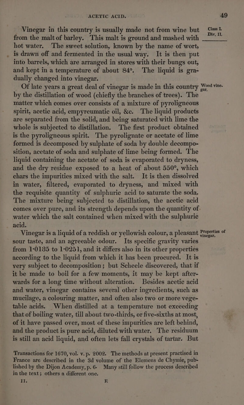 _ Vinegar in this country is usually made not from wine but ee from the malt of barley. This malt is ground and mashed with _— hot water. The sweet solution, known by the name of wort, . is drawn off and fermented in the usual way. It is then put into barrels, which are arranged in stores with their bungs out, and kept in a temperature of about 84°. The liquid is gra- dually changed into vinegar. Of late years a great deal of vinegar is made in this country Wor vine- by the distillation of wood (chiefly the branches of trees). The matter which comes over consists of a mixture of pyroligneous spirit, acetic acid, empyreumatic oil, &amp;c. The liquid products are separated from the solid, and being saturated with lime the whole is subjected to distillation. The first product obtained is the pyroligneous spirit. The pyrolignate or acetate of lime formed is decomposed by sulphate of soda by double decompo- sition, acetate of soda and sulphate of lime being formed. The liquid containing the acetate of soda is evaporated to dryness, and the dry residue exposed to a heat of about 550°, which chars the impurities mixed with the salt. It is then dissolved in water, filtered, evaporated to dryness, and mixed with the requisite quantity of sulphuric acid to saturate the soda. The mixture being subjected to distillation, the acetic acid comes over pure, and its strength depends upon the quantity of _ water which the salt contained when mixed with the sulphuric acid. Vinegar is a liquid of a reddish or yellowish colour, a pleasant Aes sour taste, and an agreeable odour. Its specific gravity varies from 1-0135 to 1-0251, and it differs also in its other properties according to the liquid from which it has been procured. It is very subject to decomposition; but Scheele discovered, that if it be made to boil for a few moments, it may be kept after- wards for a long time without alteration. Besides acetic acid and water, vinegar contains several other ingredients, such as mucilage, a colouring matter, and often also two or more vege- table acids. When distilled at a temperature not exceeding that of boiling water, till about two-thirds, or five-sixths at most, of it have passed over, most of these impurities are left behind, and the product is pure acid, diluted with water. The residuum is still an acid liquid, and often lets fall crystals of tartar. But Transactions for 1670, vol. v. p. 2002. The methods at present practised in France are described in the 3d volume of the Elemens de Chymie, pub- lished by the Dijon Academy, p. 6- Many still follow the process described in the text; others a different one. . : II. F