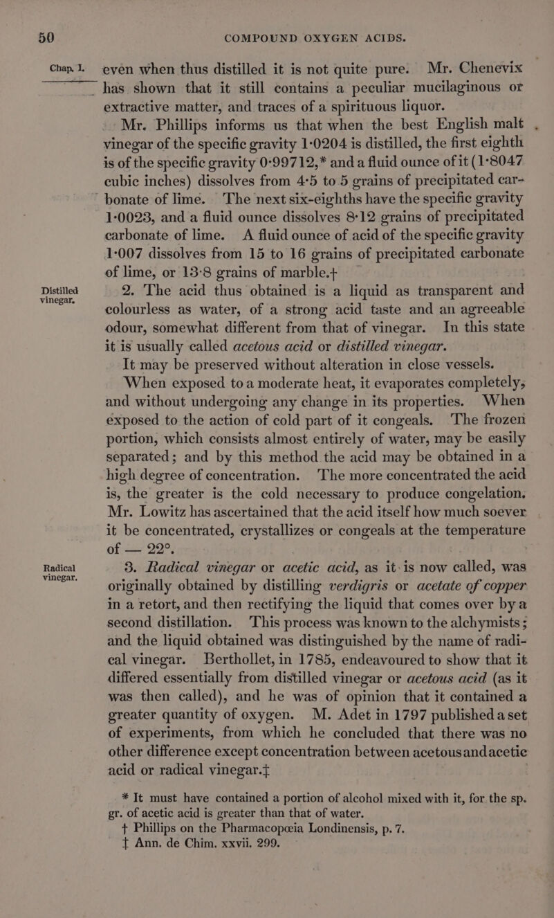 Distilled vinegar. Radical vinegar. extractive matter, and traces of a spirituous liquor. Mr. Phillips informs us that when the best English malt . vinegar of the specific gravity 1-0204 is distilled, the first eighth is of the specific gravity 0-99712,* anda fluid ounce of it (1°8047 cubic inches) dissolves from 4:5 to 5 grains of precipitated car- 1-0023, and a fluid ounce dissolves 8:12 grains of precipitated carbonate of lime. A fluid ounce of acid of the specific gravity 1:007 dissolves from 15 to 16 grains of precipitated carbonate of lime, or 13-8 grains of marble.+ 2. The acid thus obtained is a liquid as transparent and colourless as water, of a strong acid taste and an agreeable odour, somewhat different from that of vinegar. In this state it is usually called acetous acid or distilled vinegar. It may be preserved without alteration in close vessels. When exposed toa moderate heat, it evaporates completely, and without undergoing any change in its properties. When exposed to the action of cold part of it congeals. ‘The frozen portion, which consists almost entirely of water, may be easily separated; and by this method the acid may be obtained in a high degree of concentration. The more concentrated the acid is, the greater is the cold necessary to produce congelation. Mr. Lowitz has ascertained that the acid itself how much soever it be concentrated, crystallizes or congeals at the temperature of — 22°. 3. Radical vinegar or acetic acid, as it:is now called, was originally obtained by distilling verdigris or acetate of copper in a retort, and then rectifying the liquid that comes over by a second distillation. ‘This process was known to the alchymists ; and the liquid obtained was distinguished by the name of radi- cal vinegar. Berthollet, in 1785, endeavoured to show that it differed essentially from distilled vinegar or acetous acid (as it was then called), and he was of opinion that it contained a greater quantity of oxygen. M. Adet in 1797 published a set of experiments, from which he concluded that there was no other difference except concentration between acetousandacetie acid or radical vinegar. . * It must have contained a portion of alcohol mixed with it, for the sp. gr. of acetic acid is greater than that of water. + Phillips on the Pharmacopeeia Londinensis, p. 7. t Ann. de Chim. xxvii. 299.