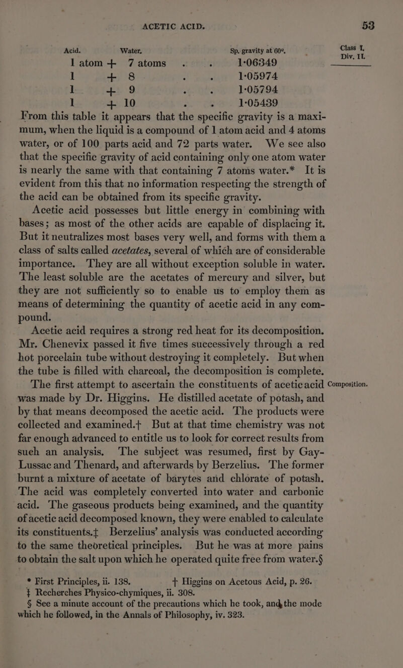 Acid. Water, Sp. gravity at 60°, et i latom + 7Z7atoms . ; 1°:06349 ; ] + 8 : . 1:05974 I. + 9 : 2 1°05794 1 + 10 : A 1:05439 From this table it appears that the specific gravity is a maxi- mum, when the liquid is a compound of 1 atom acid and 4 atoms water, or of 100 parts acid and 72 parts water. We see also that the specific gravity of acid containing only one atom water is nearly the same with that containing 7 atoms water.* It is evident from this that no information respecting the strength of the acid can be obtained from its specific gravity. Acetic acid possesses but little energy in combining with bases; as most of the other acids are capable of displacing it. But it neutralizes most bases very well, and forms with them a class of salts called acetates, several of which are of considerable importance. They are all without exception soluble in water. The least soluble are the acetates of mercury and silver, but they are not sufficiently so to enable us to employ them as means of determining the quantity of acetic acid in any com- pound. Acetie acid requires a strong red heat for its decomposition. Mr. Chenevix passed it five times successively through a red hot porcelain tube without destroying it completely. But when the tube is filled with charcoal, the decomposition is complete. The first attempt to ascertain the constituents of acetic acid Composition. was made by Dr. Higgins. He distilled acetate of potash, and by that means decomposed the acetic acid. ‘The products were collected and examined.+ But at that time chemistry was not far enough advanced to entitle us to look for correct results from such an analysis. The subject was resumed, first by Gay- Lussac and Thenard, and afterwards by Berzelius. ‘The former burnt a mixture of acetate of barytes and chlorate of potash. The acid was completely converted into water and carbonic acid. The gaseous products being examined, and the quantity of acetic acid decomposed known, they were enabled to calculate its constituents.{ Berzelius’ analysis was conducted according to the same theoretical principles. But he was at more pains to obtain the salt upon which he operated quite free from water.§ * First Principles, ii. 138. + Higgins on Acetous Acid, p. 26. $ Recherches Physico-chymiques, ii. 308. § See a minute account of the precautions which he took, andthe mode which he followed, in the Annals of Philosophy, iv. 323.