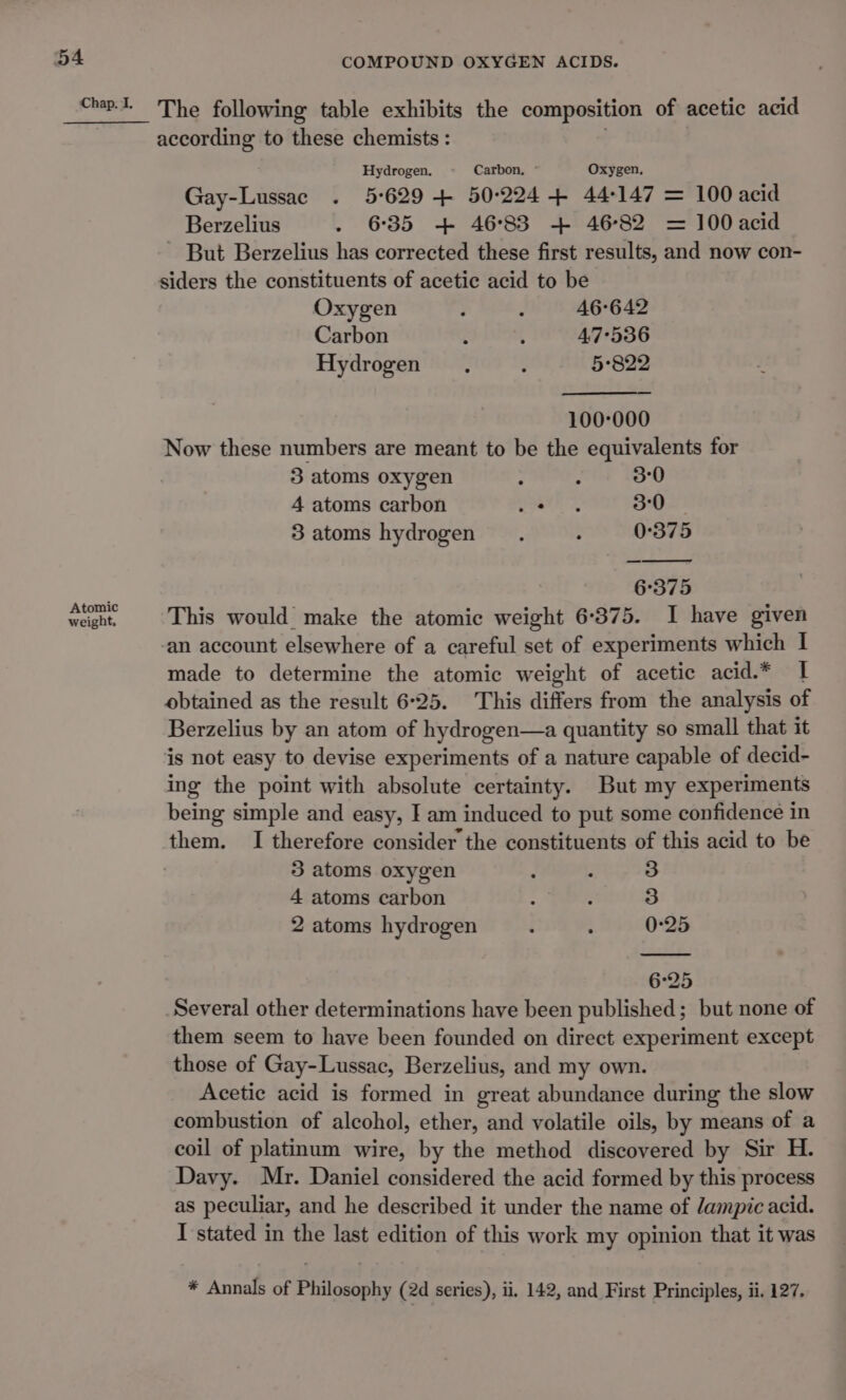 Chap. I, Atomic weight, The following table exhibits the composition of acetic acid according to these chemists : Hydrogen. Carbon, ° Oxygen, Gay-Lussac . 5°629 + 50:224 4 44-147 = 100 acid Berzelius . 635 + 4683 + 4682 = 100 acid But Berzelius has corrected these first results, and now con- Oxygen : : 46°642 Carbon : 4 4,7°536 Hydrogen, : 5°822 100-000 Now these numbers are meant to be the equivalents for 3 atoms oxygen 2 i 3°0 4 atoms carbon yearns 30 3 atoms hydrogen é : 0°375 6°375 This would make the atomic weight 6-375. I have given an account elsewhere of a careful set of experiments which I made to determine the atomic weight of acetic acid.* I obtained as the result 6-25. This differs from the analysis of Berzelius by an atom of hydrogen—a quantity so small that it ing the point with absolute certainty. But my experiments being simple and easy, I am induced to put some confidence in them. I therefore consider the constituents of this acid to be 3 atoms oxygen ‘ . 3 4 atoms carbon ; - 3 2 atoms hydrogen : : 0-25 6°25 Several other determinations have been published; but none of them seem to have been founded on direct experiment except those of Gay-Lussac, Berzelius, and my own. Acetic acid is formed in great abundance during the slow combustion of alcohol, ether, and volatile oils, by means of a coil of platinum wire, by the method discovered by Sir H. Davy. Mr. Daniel considered the acid formed by this process as peculiar, and he described it under the name of lampic acid. I stated in the last edition of this work my opinion that it was * Annals of Philosophy (2d series), ii, 142, and First Principles, ii. 127.