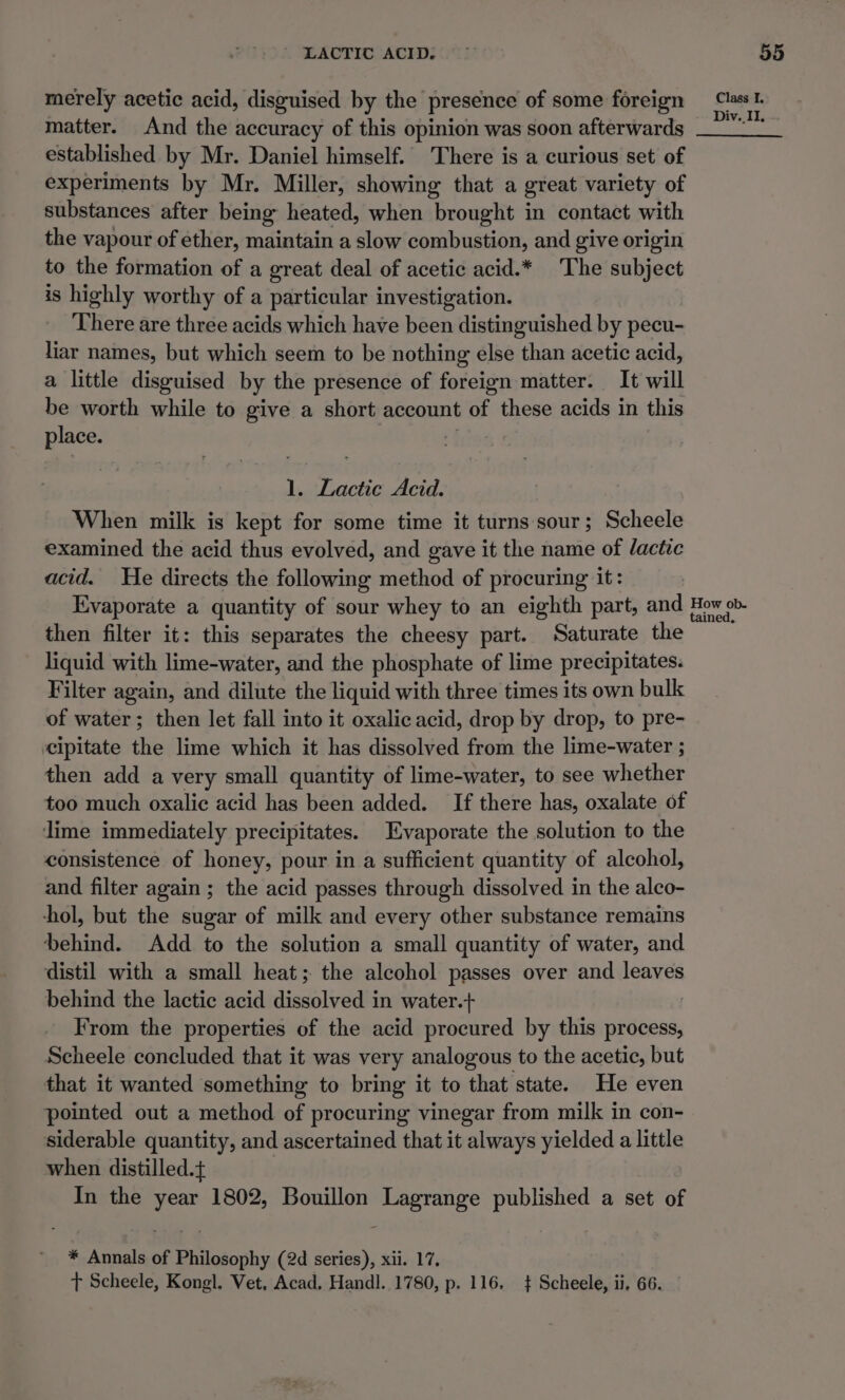 merely acetic acid, disguised by the presence of some foreign matter. And the accuracy of this opinion was soon afterwards established by Mr. Daniel himself. There is a curious set of experiments by Mr. Miller, showing that a great variety of substances after being heated, when brought in contact with the vapour of ether, maintain a slow combustion, and give origin to the formation of a great deal of acetic acid.* The subject is highly worthy of a particular investigation. There are three acids which have been distinguished by pecu- liar names, but which seem to be nothing else than acetic acid, a little disguised by the presence of foreign matter. It will be worth while to give a short account of these acids in this place. hiss: 1. Lactic Acid. When milk is kept for some time it turns sour; Scheele examined the acid thus evolved, and gave it the name of lactic acid. He directs the following method of procuring it: Evaporate a quantity of sour whey to an eighth part, and then filter it: this separates the cheesy part. Saturate the liquid with lime-water, and the phosphate of lime precipitates. Filter again, and dilute the liquid with three times its own bulk of water; then let fall into it oxalic acid, drop by drop, to pre- cipitate the lime which it has dissolved from the lime-water ; then add a very small quantity of lime-water, to see whether too much oxalic acid has been added. If there has, oxalate of lime immediately precipitates. Evaporate the solution to the consistence of honey, pour in a sufficient quantity of alcohol, and filter again; the acid passes through dissolved in the alco- hol, but the sugar of milk and every other substance remains behind. Add to the solution a small quantity of water, and distil with a small heat; the alcohol passes over and leaves behind the lactic acid dissolved in water.+ From the properties of the acid procured by this process, Scheele concluded that it was very analogous to the acetic, but that it wanted something to bring it to that state. He even pointed out a method of procuring vinegar from milk in con- siderable quantity, and ascertained that it always yielded a little when distilled. In the year 1802, Bouillon Lagrange published a set of * Annals of Philosophy (2d series), xii. 17. t Scheele, Kongl. Vet. Acad. Handl. 1780, p. 116. + Scheele, ii, 66. Class I.