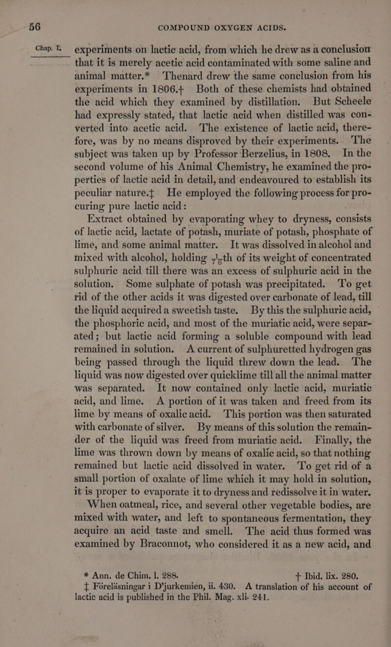 experiments on lactic acid, from which he drew as a conclusion that it is merely acetic acid contaminated with some saline and animal matter.* Thenard drew the same conclusion from his experiments in 1806.4 Both of these chemists had obtained the acid which they examined by distillation. But Scheele had expressly stated, that lactic acid when distilled was con- verted into acetic acid. The existence of lactic acid, there- fore, was by no means disproved by their experiments. The subject was taken up by Professor Berzelius, in 1808. In the second volume of his Animal Chemistry, he examined the pro- perties of lactic acid in detail, and endeavoured to establish its peculiar nature.t| He employed the following process for pro- curing pure lactic acid: Extract obtained by evaporating whey to dryness, consists of lactic acid, lactate of potash, muriate of potash, phosphate of lime, and some animal matter. It was dissolved in alcohol and mixed with alcohol, holding ;,th of its weight of concentrated sulphuric acid till there was an excess of sulphuric acid in the solution. Some sulphate of potash was precipitated. ‘To get rid of the other acids it was digested over carbonate of lead, till the liquid acquired a sweetish taste. By this the sulphuric acid, the phosphoric acid, and most of the muriatic acid, were separ- ated; but lactic acid forming a soluble compound with lead remained in solution. A current of sulphuretted hydrogen gas being passed through the liquid threw down the lead. ‘The liquid was now digested over quicklime till all the animal matter was separated. It now contained only lactic acid, muriatic acid, and lime. A portion of it was taken and freed from its lime by means of oxalicacid. This portion was then saturated with carbonate of silver. By means of this solution the remain- der of the liquid was freed from muriatic acid. Finally, the lime was thrown down by means of oxalic acid, so that nothing remained but lactic acid dissolved in water. To get rid of a small portion of oxalate of lime which it may hold in solution, it is proper to evaporate it to dryness and redissolve it in water. When oatmeal, rice, and several other vegetable bodies, are mixed with water, and left to spontaneous fermentation, they acquire an acid taste and smell. The acid thus formed was examined by Braconnot, who considered it as a new acid, and * Ann. de Chim, 1. 288. + Ibid. lix. 280. { Forelasningar i D’jurkemien, ii. 430. A translation of his account of lactic acid is published in the Phil. Mag. xli- 241.