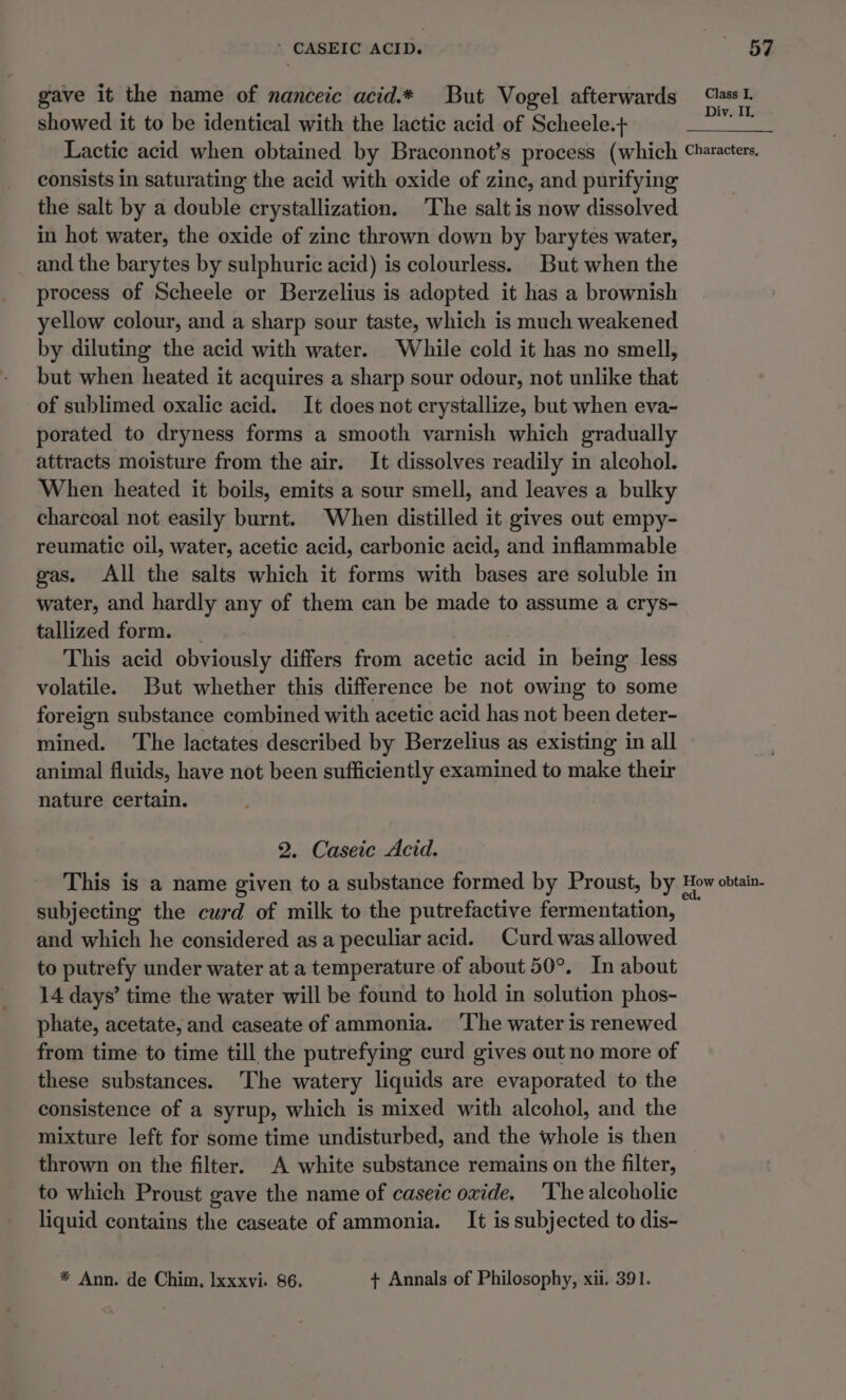 * CASEIC ACID. - BF gave it the name of nanceic acid.* But Vogel afterwards “lass. showed it to be identical with the lactic acid of Scheele.+ re Lactic acid when obtained by Braconnot’s process (which Characters. consists in saturating the acid with oxide of zine, and purifying the salt by a double crystallization. The salt is now dissolved in hot water, the oxide of zine thrown down by barytes water, and the barytes by sulphuric acid) is colourless. But when the process of Scheele or Berzelius is adopted it has a brownish yellow colour, and a sharp sour taste, which is much weakened by diluting the acid with water. While cold it has no smell, but when heated it acquires a sharp sour odour, not unlike that of sublimed oxalic acid. It does not crystallize, but when eva- porated to dryness forms a smooth varnish which gradually attracts moisture from the air. It dissolves readily in alcohol. When heated it boils, emits a sour smell, and leaves a bulky charcoal not easily burnt. When distilled it gives out empy- reumatic oil, water, acetic acid, carbonic acid, and inflammable gas. All the salts which it forms with bases are soluble in water, and hardly any of them can be made to assume a crys- tallized form. _ This acid obviously differs from acetic acid in being less volatile. But whether this difference be not owing to some foreign substance combined with acetic acid has not been deter- mined. The lactates described by Berzelius as existing in all animal fluids, have not been sufficiently examined to make their nature certain. 2. Caseic Acid. This is a name given to a substance formed by Proust, by How obtain. subjecting the curd of milk to the putrefactive fermentation, and which he considered as a peculiar acid. Curd was allowed to putrefy under water at a temperature of about 50°. In about 14 days’ time the water will be found to hold in solution phos- phate, acetate, and caseate of ammonia. ‘The water is renewed from time to time till the putrefying curd gives out no more of these substances. The watery liquids are evaporated to the consistence of a syrup, which is mixed with alcohol, and the mixture left for some time undisturbed, and the whole is then thrown on the filter. A white substance remains on the filter, to which Proust gave the name of caseic oxide. The alcoholic liquid contains the caseate of ammonia. It is subjected to dis- * Ann. de Chim, Ixxxvi. 86. + Annals of Philosophy, xii. 391.