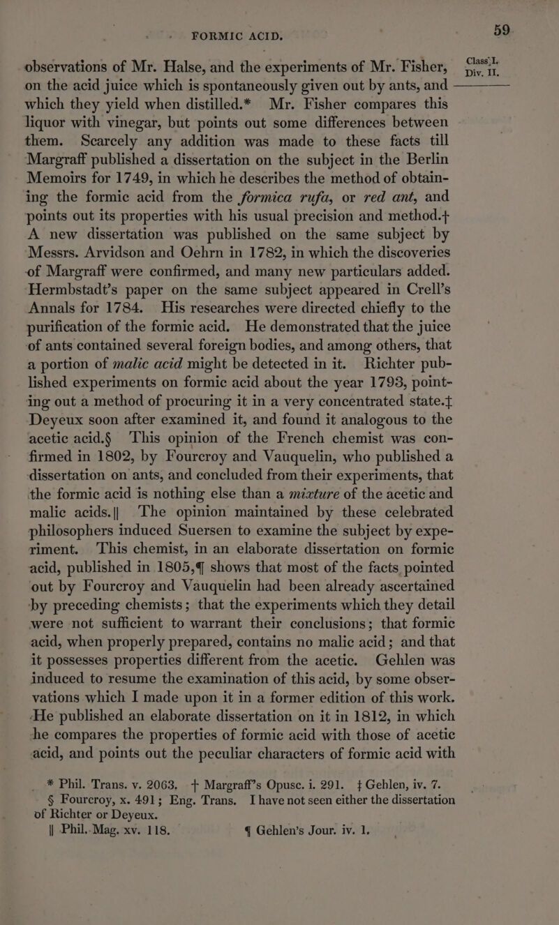 observations of Mr. Halse, and the experiments of Mr. Fisher, on the acid juice which is spontaneously given out by ants, and which they yield when distilled.* Mr. Fisher compares this liquor with vinegar, but points out some differences between them. Scarcely any addition was made to these facts till Margraff published a dissertation on the subject in the Berlin Memoirs for 1749, in which he describes the method of obtain- ing the formic acid from the formica rufa, or red ant, and points out its properties with his usual precision and method.+ A new dissertation was published on the same subject by ‘Messrs. Arvidson and Oehrn in 1782, in which the discoveries of Margraff were confirmed, and many new particulars added. Hermbstadt’s paper on the same subject appeared in Crell’s Annals for 1784. His researches were directed chiefly to the purification of the formic acid. He demonstrated that the juice of ants contained several foreign bodies, and among others, that a portion of malic acid might be detected in it. Richter pub- lished experiments on formic acid about the year 1793, point- ing out a method of procuring it in a very concentrated state.} Deyeux soon after examined it, and found it analogous to the acetic acid.§ ‘This opinion of the French chemist was con- firmed in 1802, by Fourcroy and Vauquelin, who published a dissertation on ants, and concluded from their experiments, that the formic acid is nothing else than a mizture of the acetic and malic acids.|| The opinion maintained by these celebrated philosophers induced Suersen to examine the subject by expe- riment. This chemist, in an elaborate dissertation on formic acid, published in 1805,4 shows that most of the facts, pointed out by Fourcroy and Vauquelin had been already ascertained by preceding chemists; that the experiments which they detail were not sufficient to warrant their conclusions; that formic acid, when properly prepared, contains no malic acid; and that it possesses properties different from the acetic. Gehlen was induced to resume the examination of this acid, by some obser- vations which I made upon it in a former edition of this work. ‘He published an elaborate dissertation on it in 1812, in which he compares the properties of formic acid with those of acetic acid, and points out the peculiar characters of formic acid with * Phil. Trans. v. 2063. + Margraff’s Opusc. i. 291. + Gehlen, iv. 7. § Fourcroy, x. 491; Eng. Trans. I have not seen either the dissertation of Richter or Deyeux. || Phil..Mag. xv. 118. q Gehlen’s Jour. iv. 1. 59. Class; I. Div, Il.