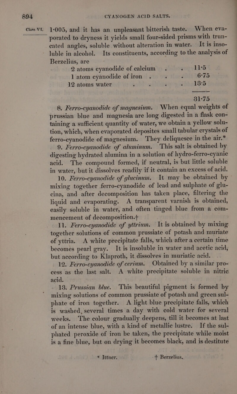 porated to dryness it yields small four-sided prisms with trun- cated angles, soluble without alteration in water. It is inso- luble in alcohol. Its constituents, according to the analysis of Berzelius, are 2 atoms cyanodide of calcium . ‘ 11°5 1 atom cyanodide of iron . , ; 6°75 12 atoms water , 4 ‘ : 13°5 31°75 8, Ferro-cyanodide of magnesium. When equal weights of prussian blue and magnesia are long digested in a flask con- taining a sufficient quantity of water, we obtain a yellow solu- tion, which, when evaporated deposites small tabular crystals of ferro-cyanodide of magnesium. They deliquesce in the air.* 9. Ferro-cyanodide of aluminum. This salt is obtained by digesting hydrated alumina in a solution of hydro-ferro-cyanic acid. The compound formed, if neutral, is but little soluble in water, but it dissolves readily if it contain an excess of acid. 10. Ferro-cyanodide of glucinum. It may be obtained by — mixing together ferro-cyanodide of lead and sulphate of glu- cina, and after decomposition has taken place, filtering the liquid and evaporating. A transparent varnish is obtained, easily soluble in water, and often tinged blue from a com- mencement of decomposition. ll. Ferro-cyanodide of yttrium. It is obtained by mixing together solutions of common prussiate of potash and muriate of yttria. A white precipitate falls, which after a certain time becomes pearl gray. It is insoluble in water and acetic acid, but according to Klaproth, it dissolves in muriatic acid. _ 12. Ferro-cyanodide of cerium. Obtained by a similar pro- cess as the last salt. A white precipitate soluble in nitric acid. 13. Prussian blue. This beautiful pigment is formed by mixing solutions of common prussiate of potash and green sul- phate of iron together. A light blue precipitate falls, which is washed, several times a day with cold water for several weeks. The colour gradually deepens, till it becomes at last of an intense blue, with a kind of metallic lustre. If the sul- phated peroxide of iron be taken, the precipitate while moist is a fine blue, but on drying it becomes black, and is destitute * Tttner. + Berzelius.