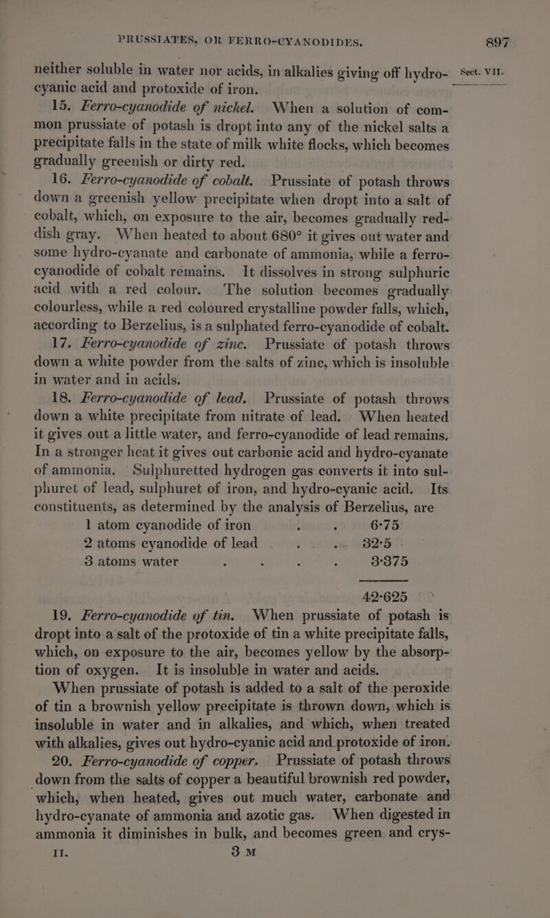 eyanic acid and protoxide of iron. 15. Kerro-cyanodide of nickel. When a solution of com- mon prussiate of potash is dropt into any of the nickel salts a precipitate falls in the state of milk white flocks, which becomes gradually greenish or dirty red. down a greenish yellow precipitate when dropt into a salt of cobalt, which, on exposure to the air, becomes gradually red- dish gray. When heated to about 680° it gives out water and some hydro-cyanate and carbonate of ammonia, while a ferro- cyanodide of cobalt remains. It dissolves in strong sulphuric acid with a red colour. The solution becomes gradually colourless, while a red coloured crystalline powder falls, which, according to Berzelius, is a sulphated ferro-cyanodide of cobalt. down a white powder from the salts of zine, which is insoluble in water and in acids, 18, Ferro-cyanodide of lead. FPrussiate of potash throws down a white precipitate from nitrate of lead. When heated it gives out a little water, and ferro-cyanodide of lead remains. In a stronger heat it gives out carbonic acid and hydro-cyanate of ammonia. Sulphuretted hydrogen gas converts it into sul- phuret of lead, sulphuret of iron, and hydro-cyanic acid. Its constituents, as determined by the analysis of Berzelius, are 1 atom cyanodide of iron ; : 6°75 2 atoms cyanodide of lead : a» 825 3 atoms water : : : ; 3°375 42625 dropt into a salt of the protoxide of tin a white precipitate falls, which, on exposure to the air, becomes yellow by the absorp- tion of oxygen. It is insoluble in water and acids. When prussiate of potash is added to a salt of the peroxide of tin a brownish yellow precipitate is thrown down, which is insoluble in water and in alkalies, and which, when treated with alkalies, gives out hydro-cyanic acid and _protoxide of iron. down from the salts of copper a beautiful brownish red powder, ‘which, when heated, gives out much water, carbonate and hydro-cyanate of ammonia and azotic gas. When digested in ammonia it diminishes in bulk, and becomes green and crys- Wf 3M