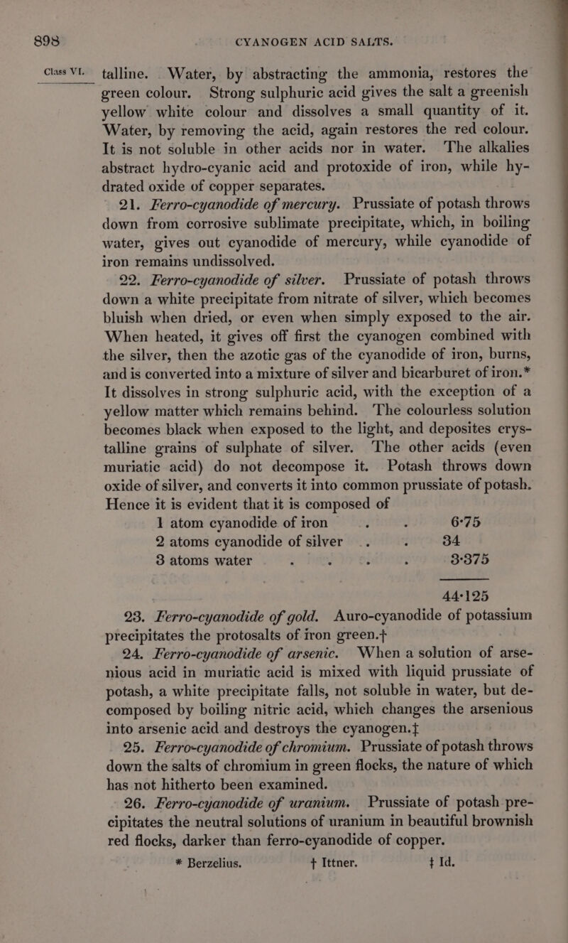 talline. _ Water, by abstracting the ammonia, restores the green colour. Strong sulphuric acid gives the salt a greenish yellow white colour and dissolves a small quantity of it. Water, by removing the acid, again restores the red colour. It is not soluble in other acids nor in water. ‘The alkalies abstract hydro-cyanic acid and protoxide of iron, while hy- drated oxide of copper separates. 21. Ferro-cyanodide of mercury. Prussiate of potash throws down from corrosive sublimate precipitate, which, in boiling water, gives out cyanodide of mercury, while cyanodide of iron remains undissolved. 22. Ferro-cyanodide of silver. Prussiate of potash throws down a white precipitate from nitrate of silver, which becomes bluish when dried, or even when simply exposed to the air. When heated, it gives off first the cyanogen combined with the silver, then the azotic gas of the cyanodide of iron, burns, and is converted into a mixture of silver and bicarburet of iron.* It dissolves in strong sulphuric acid, with the exception of a yellow matter which remains behind. ‘The colourless solution becomes black when exposed to the light, and deposites erys- talline grains of sulphate of silver. The other acids (even muriatic acid) do not decompose it. Potash throws down oxide of silver, and converts it into common prussiate of potash. Hence it is evident that it is composed of 1 atom cyanodide of iron ; i 6°75 2 atoms cyanodide of silver _. ; 34 3 atoms water , ; ; ; 3°375 44°125 23. Ferro-cyanodide of gold. Auro-cyanodide of potassium precipitates the protosalts of iron green.+ 24. Ferro-cyanodide of arsenic. When a solution of arse- nious acid in muriatic acid is mixed with liquid prussiate of potash, a white precipitate falls, not soluble in water, but de- composed by boiling nitric acid, whieh changes the arsenious into arsenic acid and destroys the cyanogen. 25. Ferro-cyanodide of chromium. Prussiate of potash throws down the salts of chromium in green flocks, the nature of which has not hitherto been examined. 26. Ferro-cyanodide of uranium. Prussiate of potash pre- cipitates the neutral solutions of uranium in beautiful brownish red flocks, darker than ferro-cyanodide of copper. * Berzelius. ft Ittner. t Id.