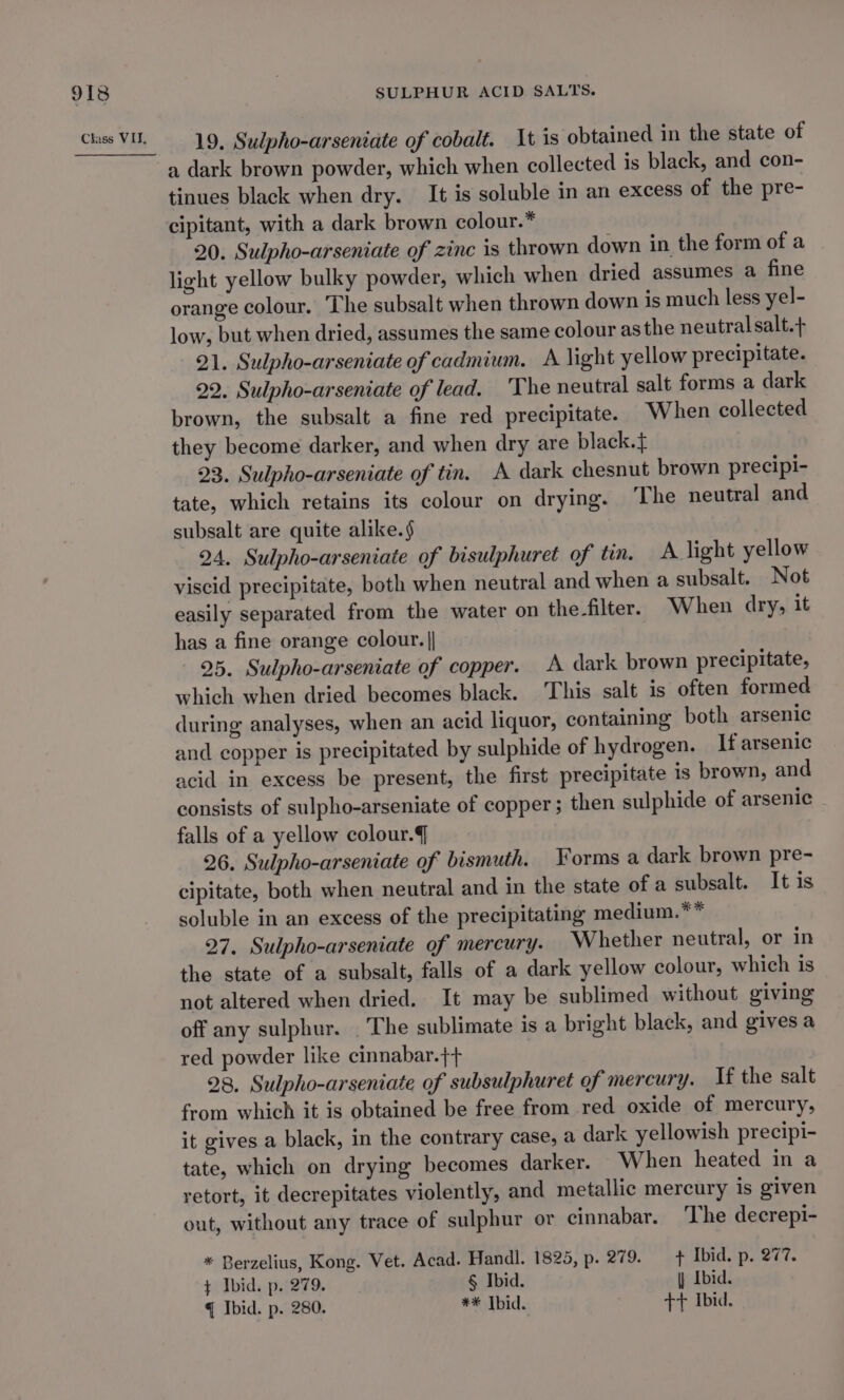 19. Sudpho-arseniate of cobalt. It is obtained in the state of a dark brown powder, which when collected is black, and con- tinues black when dry. It is soluble in an excess of the pre- cipitant, with a dark brown colour.* 20. Sulpho-arseniate of zinc is thrown down in the form of a light yellow bulky powder, which when dried assumes a fine orange colour. The subsalt when thrown down is much less yel- low, but when dried, assumes the same colour asthe neutral salt.+ 21. Sulpho-arseniate of cadmium. A light yellow precipitate. 22. Sulpho-arseniate of lead. The neutral salt forms a dark brown, the subsalt a fine red precipitate. When collected they become darker, and when dry are black. 23. Sulpho-arseniate of tin. A dark chesnut brown precipi- tate, which retains its colour on drying. The neutral and subsalt are quite alike.§ 24. Sulpho-arseniate of bisulphuret of tin. A light yellow viscid precipitate, both when neutral and when a subsalt. Not easily separated from the water on the-filter. When dry, it has a fine orange colour. | 25. Sulpho-arseniate of copper. A dark brown precipitate, which when dried becomes black. This salt is often formed during analyses, when an acid liquor, containing both arsenic and copper is precipitated by sulphide of hydrogen. If arsenic acid in excess be present, the first precipitate is brown, and consists of sulpho-arseniate of copper ; then sulphide of arsenic falls of a yellow colour. 26. Sulpho-arseniate of bismuth. Forms a dark brown pre- cipitate, both when neutral and in the state of a subsalt. It is soluble in an excess of the precipitating medium.** 27. Sulpho-arseniate of mercury. Whether neutral, or in the state of a subsalt, falls of a dark yellow colour, which is not altered when dried. It may be sublimed without giving off any sulphur. . The sublimate is a bright black, and gives a red powder like cinnabar.++ 28. Sulpho-arseniate of subsulphuret of mercury. If the salt from which it is obtained be free from red oxide of mercury, it gives a black, in the contrary case, a dark yellowish precipi- tate, which on drying becomes darker. When heated in a retort, it decrepitates violently, and metallic mercury is given out, without any trace of sulphur or cinnabar. The decrepi- * Berzelius, Kong. Vet. Acad. Handl. 1825, p. 279. fF Ibid. p. 277. ¢ Ibid. p. 279. § Ibid. } Ibid. q Ibid. p. 280. ** Tbid. +71 Ibid.