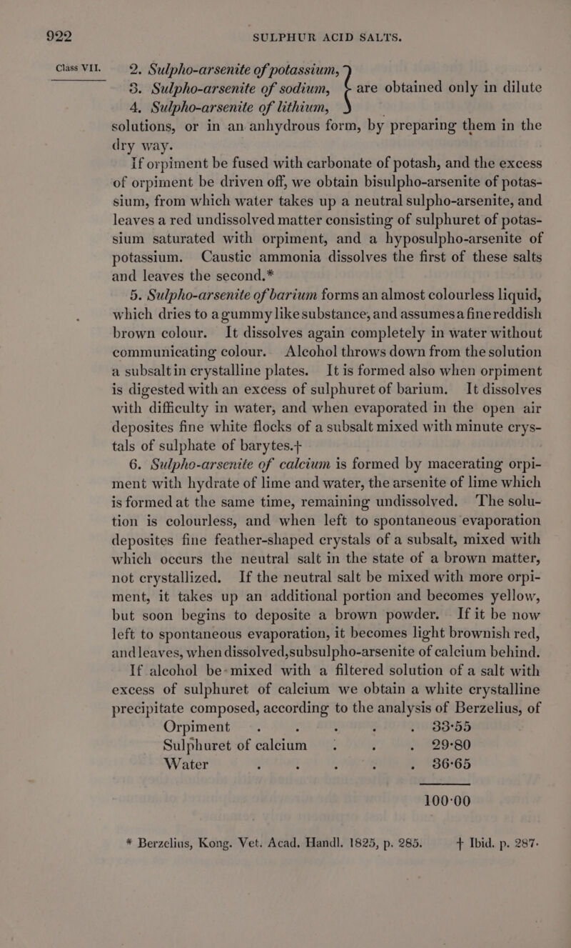 2. Sulpho-arsenite of potassium, 5. Sulpho-arsenite of sodium, ! are obtained only in dilute 4, Sulpho-arsenite of lithium, . solutions, or in an anhydrous form, by preparing them in the dry way. If orpiment be fused with carbonate of potash, and the excess of orpiment be driven off, we obtain bisulpho-arsenite of potas- sium, from which water takes up a neutral sulpho-arsenite, and leaves a red undissolved matter consisting of sulphuret of potas- sium saturated with orpiment, and a hyposulpho-arsenite of potassium. Caustic ammonia dissolves the first of these salts and leaves the second.* 5. Sulpho-arsenite of barium forms an almost colourless liquid, which dries to agummy like substance, and assumesa fine reddish brown colour. It dissolves again completely in water without communicating colour.. Alcohol throws down from the solution a subsaltin crystalline plates. It is formed also when orpiment is digested with an excess of sulphuret of barium. It dissolves with difficulty in water, and when evaporated in the open air deposites fine white flocks of a subsalt mixed with minute crys- tals of sulphate of barytes.+ 6. Sulpho-arsenite of calcium is formed by macerating orpi- ment with hydrate of lime and water, the arsenite of lime which is formed at the same time, remaining undissolved. ‘The solu- tion is colourless, and when left to spontaneous evaporation deposites fine feather-shaped crystals of a subsalt, mixed with which occurs the neutral salt in the state of a brown matter, not crystallized. If the neutral salt be mixed with more orpi- ment, it takes up an additional portion and becomes yellow, but soon begins to deposite a brown powder. If it be now left to spontaneous evaporation, it becomes light brownish red, and leaves, when dissolved,subsulpho-arsenite of calcium behind. If alcohol be*mixed with a filtered solution of a salt with excess of sulphuret of calcium we obtain a white crystalline precipitate composed, according to the analysis of Berzelius, of Orpiment . : : g 4935S Sulph uret of calcium . : . 29°80 Water : i P ; . 86°65 100:00