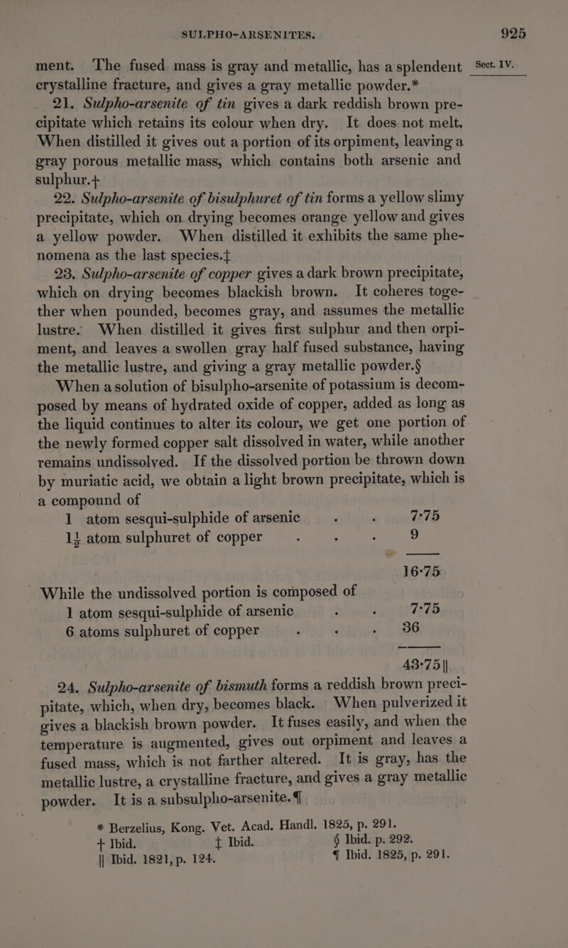 crystalline fracture, and gives a gray metallic powder.* 21. Sulpho-arsenite of tin gives a dark reddish brown pre- cipitate which retains its colour when dry. It does not melt. When distilled it gives out a portion of its orpiment, leaving a gray porous metallic mass, which contains both arsenic and sulphur.+ 22. Sulpho-arsenite of bisulphuret of tin forms a yellow slimy precipitate, which on drying becomes orange yellow and gives a yellow powder. When distilled it exhibits the same phe- nomena as the last species.{ 23. Sulpho-arsenite of copper gives a dark brown precipitate, which on drying becomes blackish brown. It coheres toge- ther when pounded, becomes gray, and assumes the metallic lustre. When distilled it gives first sulphur and then orpi- ment, and leaves a swollen gray half fused substance, having the metallic lustre, and giving a gray metallic powder.§ When asolution of bisulpho-arsenite of potassium is decom- posed by means of hydrated oxide of copper, added as long as the liquid continues to alter its colour, we get one portion of the newly formed copper salt dissolved in water, while another remains undissolved. If the dissolved portion be thrown down by muriatic acid, we obtain a light brown precipitate, which is a compound of 1 atom sesqui-sulphide of arsenic ‘ ; 7:75 11 atom sulphuret of copper : ‘ 9 16°75 - While the undissolved portion is composed of 1 atom sesqui-sulphide of arsenic 3 ‘ 7:75 6 atoms sulphuret of copper : : . 386 43-75 | 24. Sulpho-arsenite of bismuth forms a reddish brown preci- pitate, which, when dry, becomes black. When pulverized it gives a blackish brown powder. It fuses easily, and when the temperature is augmented, gives out orpiment and leaves a fused mass, which is not farther altered. It is gray, has the metallic lustre, a crystalline fracture, and gives a gray metallic powder. Itisa subsulpho-arsenite. 7 + Ibid. { Ibid. § Ibid. p. 292. \| Ibid. 1821, p. 124. q Ibid. 1825, p. 291.