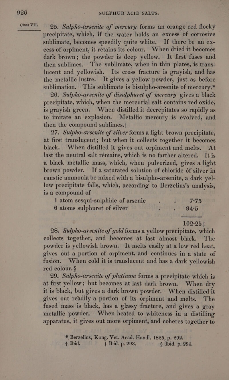 25. Sulpho-arsenite of mercury forms an orange red flocky precipitate, which, if the water holds an excess of corrosive | sublimate, becomes speedily quite white. If there be an ex- cess-of orpiment, it retains its colour. When dried it becomes dark brown; the powder is deep yellow. It first fuses and then sublimes. The sublimate, when in thin plates, is trans- lucent and yellowish. Its cross fracture is grayish, and has the metallic lustre. It gives a yellow powder, just as before sublimation. ‘This sublimate is bisulpho-arsenite of mercury.* 26. Sulpho-arsenite of disulphuret of mercury gives a black precipitate, which, when the mercurial salt contains red oxide, is grayish green. When distilled it decrepitates so rapidly as to imitate an explosion. Metallic mercury is evolved, and then the compound sublimes.t 27. Sulpho-arsenite of silver forms a light brown precipitate, at first translucent; but when it collects together it becomes black. When distilled it gives out orpiment and melts. At last the neutral salt remains, which is no farther altered. It is a black metallic mass, which, when pulverized, gives a light brown powder. Ifa saturated solution of chloride of silver in caustic ammonia be mixed with a bisulpho-arsenite, a dark yel- low precipitate falls, which, according to Berzelius’s analysis, is a compound of 1 atom sesqui-sulphide of arsenic : ; 7:75 6 atoms sulphuret of silver ; 8 BOATS 102-254 28. Sulpho-arsenite of gold forms a yellow precipitate, which collects together, and becomes at last almost black. The powder is yellowish brown. It melts easily at a low red heat, gives out a portion of orpiment, and continues in a state of fusion. When cold it is translucent and has a dark yellowish red colour. § 29. Sulpho-arsenite of platinum forms a precipitate which is at first yellow; but becomes at last dark brown. When dry it is black, but gives a dark brown powder. When distilled it gives out readily a portion of its orpiment and melts. The fused mass is black, has a glassy fracture, and gives a gray metallic powder. When heated to whiteness in a distilling apparatus, it gives out more orpiment, and coheres together to * Berzelius, Kong. Vet. Acad. Handl. 1825, p. 292. + Ibid. ¢ Ibid. p, 293. § Ibid. p. 294.