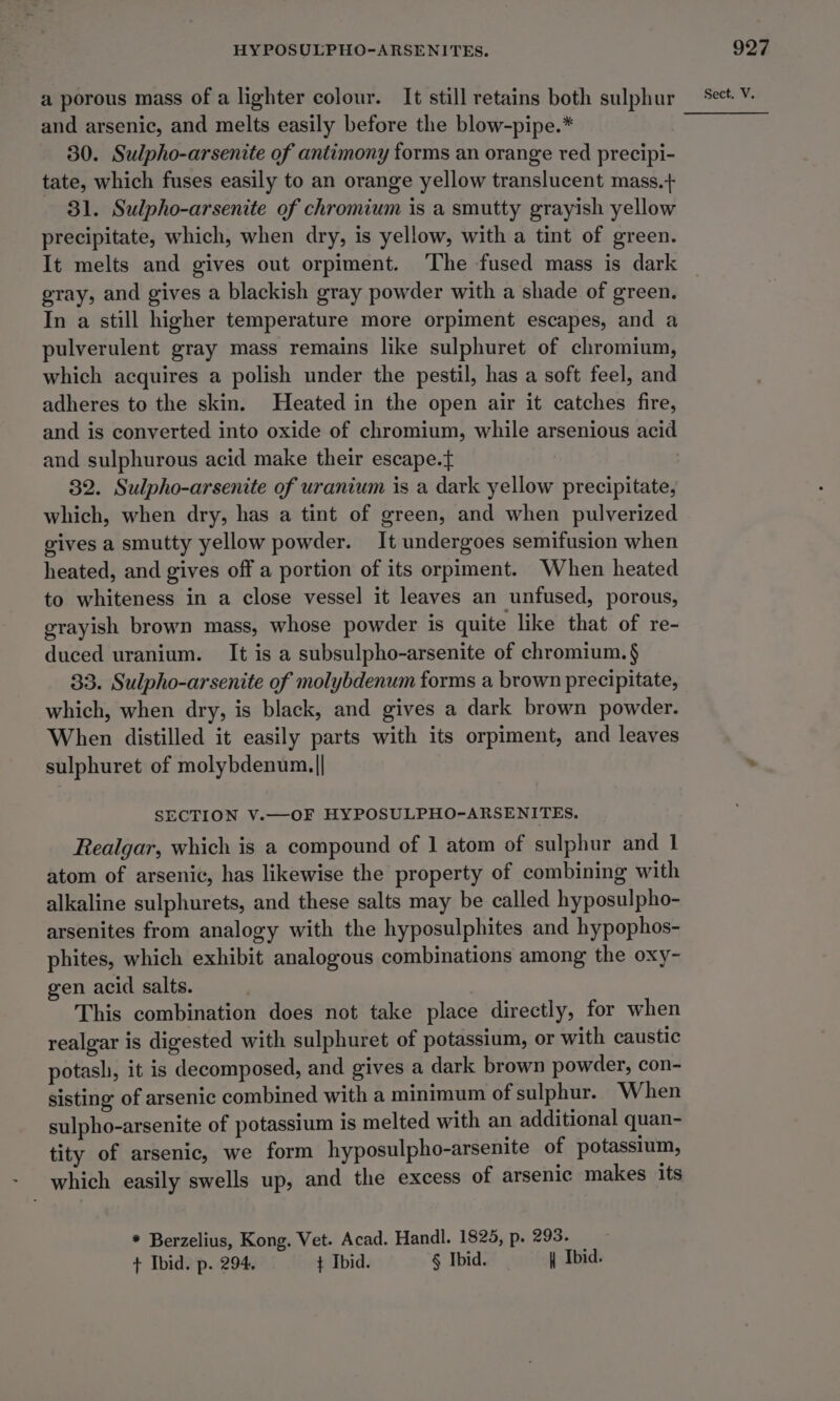 a porous mass of a lighter colour. It still retains both sulphur and arsenic, and melts easily before the blow-pipe.* 30. Sulpho-arsenite of antimony forms an orange red precipi- tate, which fuses easily to an orange yellow translucent mass.+ 31. Sulpho-arsenite of chromium is a smutty grayish yellow precipitate, which, when dry, is yellow, with a tint of green. It melts and gives out orpiment. ‘The fused mass is dark gray, and gives a blackish gray powder with a shade of green. In a still higher temperature more orpiment escapes, and a pulverulent gray mass remains like sulphuret of chromium, which acquires a polish under the pestil, has a soft feel, and adheres to the skin. Heated in the open air it catches fire, and is converted into oxide of chromium, while arsenious acid and sulphurous acid make their escape. 3 32. Sulpho-arsenite of uranium is a dark yellow precipitate, which, when dry, has a tint of green, and when pulverized gives a smutty yellow powder. It undergoes semifusion when heated, and gives off a portion of its orpiment. When heated to whiteness in a close vessel it leaves an unfused, porous, grayish brown mass, whose powder is quite like that of re- duced uranium. It is a subsulpho-arsenite of chromium. § 33. Sulpho-arsenite of molybdenum forms a brown precipitate, which, when dry, is black, and gives a dark brown powder. When distilled it easily parts with its orpiment, and leaves sulphuret of molybdenum.|| SECTION V.—OF HYPOSULPHO-ARSENITES. Realgar, which is a compound of 1 atom of sulphur and 1 atom of arsenic, has likewise the property of combining with alkaline sulphurets, and these salts may be called hyposulpho- arsenites from analogy with the hyposulphites and hypophos- phites, which exhibit analogous combinations among the oxy- gen acid salts. This combination does not take place directly, for when realgar is digested with sulphuret of potassium, or with caustic potash, it is decomposed, and gives a dark brown powder, con- sisting of arsenic combined with a minimum of sulphur. When sulpho-arsenite of potassium is melted with an additional quan- tity of arsenic, we form hyposulpho-arsenite of potassium, * Berzelius, Kong, Vet. Acad. Handl. 1825, p. 293. + Ibid. p. 294. ¢ Ibid. § Ibid. _ \ Ibid.