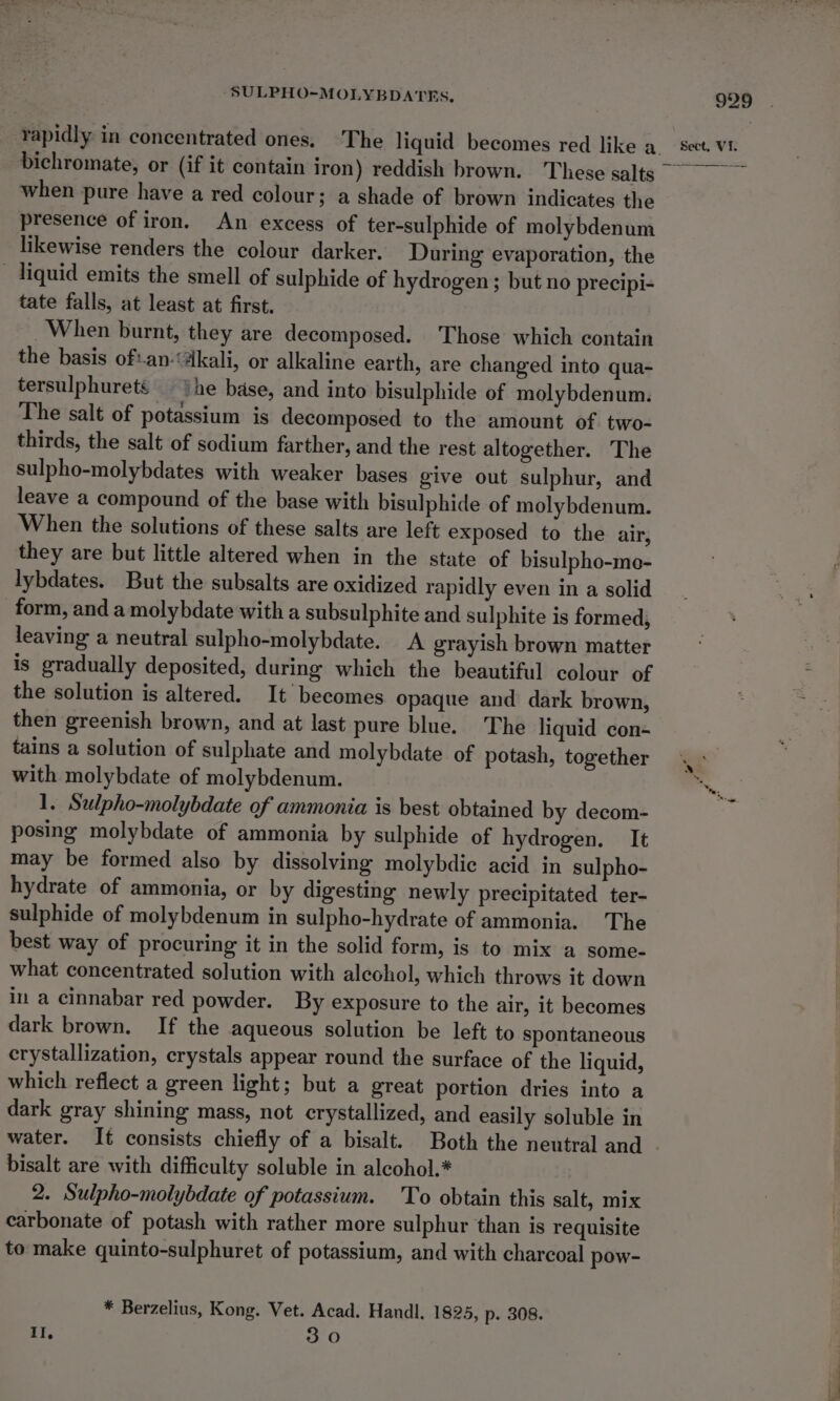 SULPHO-~MOLYBDATES, bichromate, or (if it contain iron) reddish brown. These salts when pure have a red colour; a shade of brown indicates the presence of iron. An excess of ter-sulphide of molybdenum likewise renders the colour darker. During evaporation, the — liquid emits the smell of sulphide of hydrogen ; but no precipi- tate falls, at least at first. When burnt, they are decomposed. Those which contain the basis of:an-“akali, or alkaline earth, are changed into qua- tersulphurets he base, and into bisulphide of molybdenum. The salt of potassium is decomposed to the amount of two- thirds, the salt of sodium farther, and the rest altogether. The sulpho-molybdates with weaker bases give out sulphur, and leave a compound of the base with bisulphide of molybdenum. When the solutions of these salts are left exposed to the air, they are but little altered when in the state of bisulpho-mo- lybdates. But the subsalts are oxidized rapidly even in a solid form, and a molybdate with a subsulphite and sulphite is formed, leaving a neutral sulpho-molybdate. A grayish brown matter is gradually deposited, during which the beautiful colour of the solution is altered. It becomes opaque and dark brown, then greenish brown, and at last pure blue. The liquid con- tains a solution of sulphate and molybdate of potash, together with molybdate of molybdenum. 1. Sulpho-molybdate of ammonia is best obtained by decom- posing molybdate of ammonia by sulphide of hydrogen. It may be formed also by dissolving molybdie acid in sulpho- hydrate of ammonia, or by digesting newly precipitated ter- sulphide of molybdenum in sulpho-hydrate of ammonia. The best way of procuring it in the solid form, is to mix a some- what concentrated solution with alcohol, which throws it down in a cinnabar red powder. By exposure to the air, it becomes dark brown. If the aqueous solution be left to spontaneous crystallization, crystals appear round the surface of the liquid, which reflect a green light; but a great portion dries into a dark gray shining mass, not crystallized, and easily soluble in water. It consists chiefly of a bisalt. Both the neutral and bisalt are with difficulty soluble in alcohol.* 2. Sulpho-molybdate of potassium. 'To obtain this salt, mix carbonate of potash with rather more sulphur than is requisite to make quinto-sulphuret of potassium, and with charcoal pow- * Berzelius, Kong. Vet. Acad. Handl, 1825, p. 308. II, 30