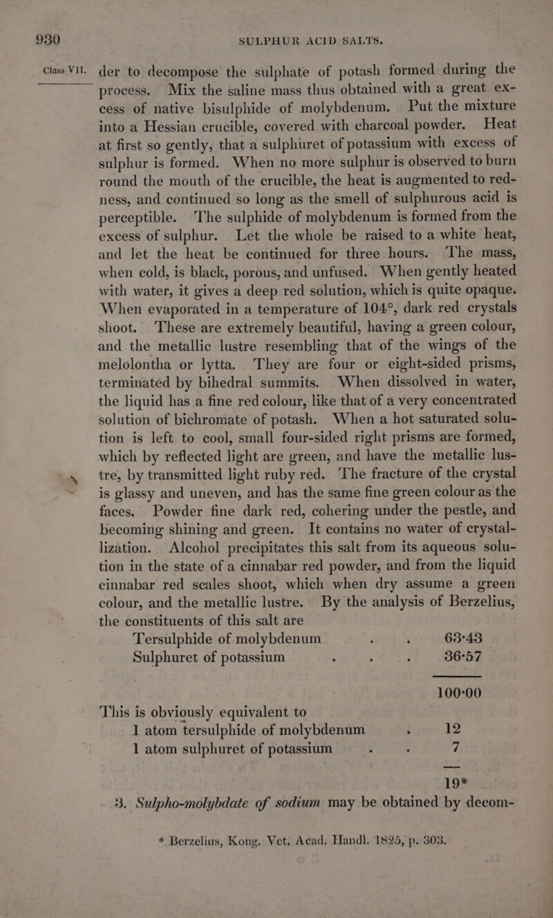 process. Mix the saline mass thus obtained with a great ex- cess of native bisulphide of molybdenum. Put the mixture into a Hessian crucible, covered with charcoal powder. Heat at first so gently, that a sulphuret of potassium with excess of sulphur is formed. When no more sulphur is observed to burn round the mouth of the crucible, the heat is augmented to red- ness, and continued so long as the smell of sulphurous acid is perceptible. The sulphide of molybdenum is formed from the excess of sulphur. Let the whole be raised to a white heat, and let the heat be continued for three hours. ‘The mass, when cold, is black, porous, and unfused. When gently heated with water, it gives a deep red solution, which is quite opaque. When evaporated in a temperature of 104°, dark red crystals shoot. These are extremely beautiful, having a green colour, and the metallic lustre resembling that of the wings of the melolontha or lytta. They are four or eight-sided prisms, terminated by bihedral summits. When dissolved in water, the liquid has a fine red colour, like that of a very concentrated solution of bichromate of potash. When a hot saturated solu- tion is left to cool, small four-sided right prisms are formed, which by reflected light are green, and have the metallic lus- tre, by transmitted light ruby red. ‘The fracture of the crystal is glassy and uneven, and has the same fine green colour as the faces. Powder fine dark red, cohering under the pestle, and becoming shining and green. It contains no water of crystal- lization. Alcohol precipitates this salt from its aqueous solu- tion in the state of a cinnabar red powder, and from the liquid cinnabar red scales shoot, which when dry assume a green colour, and the metallic lustre. By the analysis of Berzelius, the constituents of this salt are Tersulphide of molybdenum ‘ 63:43 | Sulphuret of potassium ‘ ‘ 4 36°57 100-00 This is obviously equivalent to 1 atom tersulphide of molybdenum ; 1 1 atom sulphuret of potassium “I b&gt; 19% 3. Sulpho-molybdate of sodium may be obtained by decom-