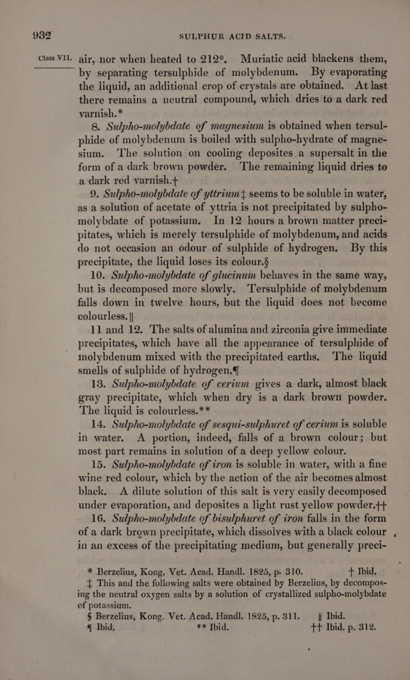 by separating tersulphide of molybdenum. By evaporating the liquid, an additional crop of crystals are obtained. At last there remains a neutral compound, which dries to a dark red varnish.* 8. Sulpho-molybdate of magnesium is obtained when tersul- phide of molybdenum is boiled with sulpho-hydrate of magne- sium. The solution on cooling deposites a supersalt in the form of a dark brown powder. ‘The remaining liquid dries to a dark red varnish.+ 9, Sulpho-molybdate of yttrium t seems to be soluble in water, as a solution of acetate of yttria is not precipitated by sulpho- molybdate of potassium. In 12 hours a brown matter preci- pitates, which is merely tersulphide of molybdenum, and acids do not occasion an odour of sulphide of hydrogen. By this precipitate, the liquid loses its colour.§ 10. Salpho-molybdate of glucinum behaves in the same way, but is decomposed more slowly. ‘Tersulphide of molybdenum falls down in twelve hours, but the liquid does not become colourless. || 11 and 12. The salts of alumina and zirconia give immediate precipitates, which have all the appearance of tersulphide of molybdenum mixed with the precipitated earths. ‘The liquid smells of sulphide of hydrogen. 13. Sulpho-molybdate of cerium gives a dark, almost black gray precipitate, which when dry is a dark brown powder. The liquid is colourless.** 14, Sulpho-molybdate of sesqui-sulphuret of cerium is soluble in water. A portion, indeed, falls of a brown colour; but most part remains in solution of a deep yellow colour. 15. Sulpho-molybdate of iron is soluble in water, with a fine wine red colour, which by the action of the air becomes almost black. A dilute solution of this salt is very easily decomposed under evaporation, and deposites a light rust yellow powder.}+ of a dark brown precipitate, which dissolves with a black colour in an excess of the precipitating medium, but generally preci- * Berzelius, Kong. Vet. Acad. Handl. 1825, p. 310. + Ibid. { This and the following salts were obtained by Berzelius, by decompos- ing the neutral oxygen salts by a solution of crystallized sulpho-molybdate of potassium. § Berzelius, Kong. Vet. Acad. Handl. 1825, p. 311. | Ibid. q Ibid, ** Thid. +t Ibid. p. 312.