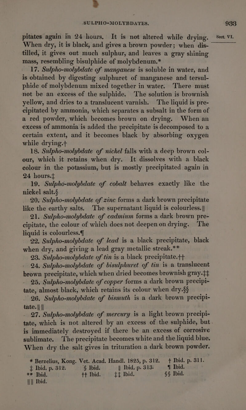 3 SULPHO-MOLYBDATES. When dry, it is black, and gives a brown powder; when dis- tilled, it gives out much sulphur, and leaves a gray shining mass, resembling bisulphide of molybdenum.* 17. Sulpho-molybdate of manganese is soluble in water, and is obtained by digesting sulphuret of manganese and tersul- phide of molybdenum mixed together in water. ‘There must not be an excess of the sulphide. The solution is brownish yellow, and dries to a translucent varnish. The liquid is pre- cipitated by ammonia, which separates a subsalt in the form of a red powder, which becomes brown on drying. When an excess of ammonia is added the precipitate is decomposed to a certain extent, and it becomes black by absorbing oxygen while drying.+ 18. Sulpho-molybdate of nickel falls with a deep brown col- our, which it retains when dry. It dissolves with a black colour in the potassium, but is mostly precipitated again in 24 hours.t . 19. Sulpho-molybdate of cobalt behaves exactly like the nickel salt.§ 20. Sulpho-molybdate of zinc forms a dark brown precipitate like the earthy salts. The supernatant liquid is colourless. || 21. Sulpho-molybdate of cadmium forms a dark brown pre- cipitate, the colour of which does not deepen on drying. ‘The liquid is colourless. 22. Sulpho-molybdate of lead is a black precipitate, black when dry, and giving a lead gray metallic streak.** 23. Sulpho-molybdate of tin is a black precipitate.++ 24, Sulpho-molybdate of bisulphuret of tin is a translucent brown precipitate, which when dried becomes brownish gray.tt} 25. Sulpho-molybdate of copper forms a dark brown precipi- tate, almost black, which retains its colour when dry.§§ 26. Sulpho-molybdate of bismuth is a dark brown precipi- tate. || || 27. Sulpho-molybdate of mercury is a light brown precipi- is immediately destroyed if there be an excess of corrosive sublimate. ‘The precipitate becomes white and the liquid blue. When dry the salt gives in trituration a dark brown powder. * Berzelius, Kong. Vet. Acad. Handl. 1825, p. 312. + Ibid. p. 311. t Ibid. p. 312. ‘§ Ibid. | Ibid. p. 313. q Ibid. ** Tbid. tt Ibid. tt Ibid. §§ Ibid. || || Ibid. 933