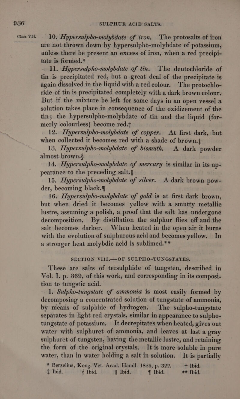 10. Hypersulpho-molybdate of iron. 'The protosalts of iron unless there be present an excess of iron, when a red precipi- tate is formed.* 11. Aypersulpho-molybdate of tin. The deutochloride of tin is precipitated red, but a great deal of the precipitate is again dissolved in the liquid with a red colour. The protochlo- ride of tin is precipitated completely with a dark brown colour. But if the mixture be left for some days in an open vessel a solution takes place in consequence of the oxidizement of the tin; the hypersulpho-molybdate of tin and the ie (for- merly colourless) become red.t 12. Hypersulpho-molybdate of copper. At first dark, but when collected it becomes red with a shade of brown.t+ 13. Hypersulpho-molybdate of bismuth. A dark powder almost brown.§ 14. Hypersulpho-molybdate of mercury is similar in its ap- pearance to the preceding salt. |} 15. Hypersulpho-molybdate of silver. A dark brown pow- der, becoming black. 16. Hypersulpho-molybdate of gold is at first dark brown, but when dried it becomes yellow with a smutty metallic lustre, assuming a polish, a proof that the salt has undergone decomposition. By distillation the sulphur flies off and the salt becomes darker. When heated in the open air it burns with the evolution of sulphurous acid and becomes yellow. In a stronger heat molybdic acid is sublimed.** SECTION VIII.—OF SULPHO-TUNGSTATES, These are salts of tersulphide of tungsten, described in Vol. I. p. 369, of this work, and corresponding in its composi- tion to tungstic acid. 1. Sulpho-tungstate of ammonia is most easily formed by decomposing a concentrated solution of tungstate of ammonia, by means of sulphide of hydrogen. The sulpho-tungstate separates in light red crystals, similar in appearance to sulpho- tungstate of potassium. It decrepitates when heated, gives out water with sulphuret of ammonia, and leaves at last a gray sulphuret of tungsten, having the metallic lustre, and retaining the form of the original crystals. It is more soluble in pure water, than in water holding a salt in solution. It is partially * Berzelius, Kong. Vet. Acad. Handl. 1825, p. 322. + Ibid. t Ibid, § Ibid. \| Ibid. q Ibid. ** Ibid.