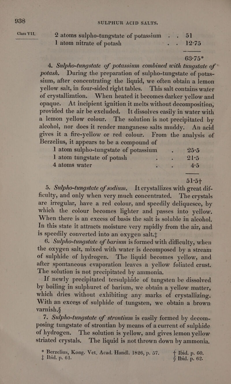 Class VII, SULPHUR ACID SALTS. 2 atoms sulpho-tungstate of potassium . . 51 1 atom nitrate of potash 3 lvgele DOGS 63°75* 4, Sulpho-tungstate of potassium combined with tungstate of’ potash. uring the preparation of sulpho-tungstate of potas- sium, after concentrating the liquid, we often obtain a lemon yellow salt, in four-sided right tables. This salt contains water of crystallization. When heated it becomes darker yellow and opaque. At incipient ignition it melts without decomposition, provided the air be excluded. It dissolves easily in water with a lemon yellow colour. The solution is not precipitated by alcohol, nor does it render manganese salts muddy. An acid gives it a fire-yellow or red colour. From the analysis of Berzelius, it appears to be a compound of 1 atom sulpho-tungstate of potassium ; 25°5 1 atom tungstate of potash d , Q1°5 - 4 atoms water ; i 45 515+ 5. Sulpho-tungstate of sodium. It crystallizes with great dif- ficulty, and only when very much concentrated. The crystals are irregular, have a red colour, and speedily deliquesce, by which the colour becomes lighter and passes into yellow. When there is an excess of basis the salt is soluble in alcohol. In this state it attracts moisture very rapidly from the air, and is speedily converted into an oxygen salt.t 6. Sulpho-tungstate of barium is formed with difficulty, when the oxygen salt, mixed with water is decomposed by a stream of sulphide of hydrogen. The liquid becomes yellow, and after spontaneous evaporation leaves a yellow foliated crust. The solution is not precipitated by ammonia. If newly precipitated tersulphide of tungsten be dissolved by boiling in sulphuret of barium, we obtain a yellow matter, which dries without exhibiting any marks of crystallizing. With an excess of sulphide of tungsten, we obtain a brown varnish.§ 7. Sulpho-tungstate of strontium is easily formed by decom- posing tungstate of strontian by means of a current of sulphide of hydrogen. The solution is yellow, and gives lemon yellow striated crystals. The liquid is not thrown down by ammonia. * Berzelius, Kong. Vet, Acad. Handl. 1826, p. 57. + Ibid. p. 60. t Ibid, p. 61. § Ibid. p. 62.