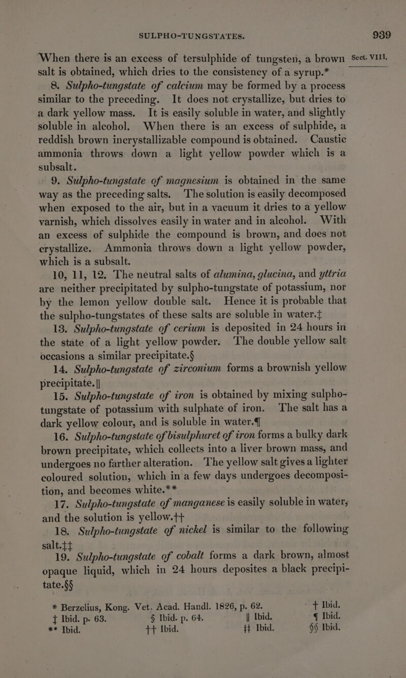 salt is obtained, which dries to the consistency of a syrup.* 8. Sulpho-tungstate of calcium may be formed by a process similar to the preceding. It does not crystallize, but dries to a dark yellow mass. It is easily soluble in water, and slightly soluble in alcohol. When there is an excess of sulphide, a reddish brown incrystallizable compound is obtained. Caustic ammonia throws down a light yellow powder which is a subsalt. 9. Sulpho-tungstate of magnesium is obtained in the same way as the preceding salts. The solution is easily decomposed when exposed to the air, but in a vacuum it dries to a yellow varnish, which dissolves easily in water and in alcohol. With an excess of sulphide the compound is brown, and does not crystallize. Ammonia throws down a light yellow powder, which is a subsalt. 10, 11, 12. The neutral salts of alumina, glucina, and yttria are neither precipitated by sulpho-tungstate of potassium, nor by the lemon yellow double salt. Hence it is probable that the sulpho-tungstates of these salts are soluble in water.t 13. Sulpho-tungstate of cerium is deposited in 24 hours in the state of a light yellow powder. ‘The double yellow salt occasions a similar precipitate.§ 14. Sulpho-tungstate of zirconium forms a brownish yellow precipitate. || : | 15. Sulpho-tungstate of iron is obtained by mixing sulpho- tungstate of potassium with sulphate of iron. The salt has a dark yellow colour, and is soluble in water. 16. Sulpho-tungstate of bisulphuret of iron forms a bulky dark brown precipitate, which collects into a liver brown mass, and undergoes no farther alteration. The yellow salt givesa lighter coloured solution, which in a few days undergoes decomposi- tion, and becomes white.** 17. Sulpho-tungstate of manganese is easily soluble in water; and the solution is yellow.t+ 18. Sulpho-tungstate of nickel is similar to the following salt. is Sulpho-tungstate of cobalt forms a dark brown, almost opaque liquid, which in 24 hours deposites a black precipi- tate.§§ . * Berzelius, Kong. Vet. Acad. Handl. 1826, p. 62. ~ &gt; Ibid. { Ibid. p. 63. § Ibid. p. 64. \| Ibid. q Ibid. ** Tbid. tt Ibid. $} Ibid. §§ Ibid.