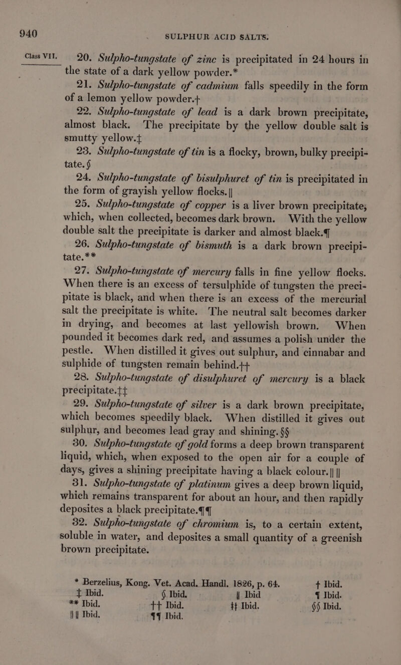 SULPHUR ACID SALTS. 20. Sulpho-tungstate of zinc is precipitated in 24 hours in the state of a dark yellow powder.* 21. Sulpho-tungstate of cadmium falls speedily in the form of a lemon yellow powder.+ 22. Sulpho-tungstate of lead is a dark brown precipitate, almost black. The precipitate by the yellow double salt is smutty yellow.t+ 23. Sulpho-tungstate of tin is a flocky, brown, bulky precipi- tate. § 24, Sulpho-tungstate of bisulphuret of tin is precipitated in the form of grayish yellow flocks. | . 25. Sulpho-tungstate of copper is a liver brown precipitate; which, when collected, becomes dark brown. With the yellow double salt the precipitate is darker and almost black. 26. Sulpho-tungstate of bismuth is a dark brown precipi- tate.** 27. Sulpho-tungstate of mercury falls in fine yellow flocks. When there is an excess of tersulphide of tungsten the preci- pitate is black, and when there is an excess of the mercurial salt the precipitate is white. The neutral salt becomes darker in drying, and becomes at last yellowish brown. When pounded it becomes dark red, and assumes a polish under the pestle. When distilled it gives out sulphur, and cinnabar and sulphide of tungsten remain behind.++ 28. Sulpho-tungstate of disulphuret of mercury is a black precipitate. 29. Sulpho-tungstate of silver is a dark brown precipitate, which becomes speedily black. When distilled it gives out sulphur, and becomes lead gray and shining. §§ 30. Sulpho-tungstate of gold forms a deep brown transparent liquid, which, when exposed to the open air for a couple of days, gives a shining precipitate having a black colour. ||| 31. Sulpho-tungstate of platinum gives a deep brown liquid, which remains transparent for about an hour, and then rapidly deposites a black precipitate.q 32. Sulpho-tungstate of chromium is, to a certain extent, soluble in water, and deposites a small quantity of a greenish brown precipitate. * Berzelius, Kong. Vet. Acad, Handl. 1826, p. 64. t Ibid. t Ibid. § Ibid. | Ibid q Ibid. ** Ibid. ++ Ibid. Ht Ibid. §¢ Ibid. | | Ibid, 44% Ibid.