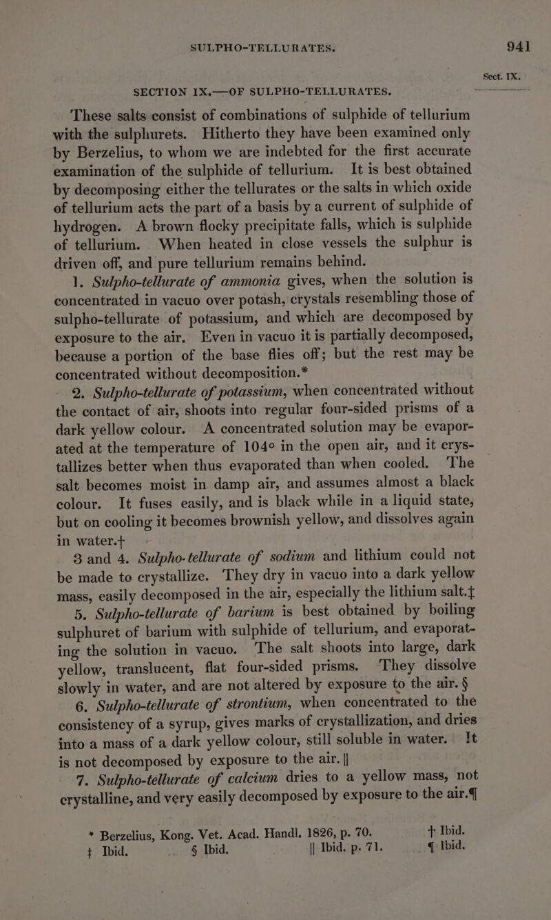 SECTION IX.—OF SULPHO-TELLURATES. These salts consist of combinations of sulphide of tellurium with the sulphurets. Hitherto they have been examined only by Berzelius, to whom we are indebted for the first accurate examination of the sulphide of tellurium. It is best obtained by decomposing either the tellurates or the salts in which oxide of tellurium acts the part of a basis by a current of sulphide of hydrogen. A brown flocky precipitate falls, which is sulphide of tellurium. When heated in close vessels the sulphur is driven off, and pure tellurium remains behind. 1. Sulpho-tellurate of ammonia gives, when the solution is concentrated in vacuo over potash, crystals resembling those of sulpho-tellurate of potassium, and which are decomposed by exposure to the air. Even in vacuo it is partially decomposed, because a portion of the base flies off; but the rest may be concentrated without decomposition.* : 2. Sulpho-tellurate of potassium, when concentrated without the contact of air, shoots into regular four-sided prisms of a dark yellow colour. A concentrated solution may be evapor- ated at the temperature of 104° in the open air, and it erys- tallizes better when thus evaporated than when cooled. The salt becomes moist in damp air, and assumes almost a black colour. It fuses easily, and is black while in a liquid state, but on cooling it becomes brownish yellow, and dissolves again in water.t 3 and 4. Sulpho-tellurate of sodium and lithium could not be made to crystallize. They dry in vacuo into a dark yellow mass, easily decomposed in the air, especially the lithium salt.t 5. Sulpho-tellurate of barium is best obtained by boiling sulphuret of barium with sulphide of tellurium, and evaporat- ing the solution in vacuo. The salt shoots into large, dark yellow, translucent, flat four-sided prisms. ‘They dissolve slowly in water, and are not altered by exposure to the air. § 6. Sulpho-tellurate of strontium, when concentrated to the consistency of a syrup, gives marks of crystallization, and dries into a mass of a dark yellow colour, still soluble in water. It is not decomposed by exposure to the air. || 7. Sulpho-tellurate of calcium dries to a yellow mass, not crystalline, and very easily decomposed by exposure to the air. * Berzelius, Kong. Vet. Acad. Handl. 1826, p. 70. + Ibid. t Ibid. § Ibid. || Ibid. p. 71. q \bid.