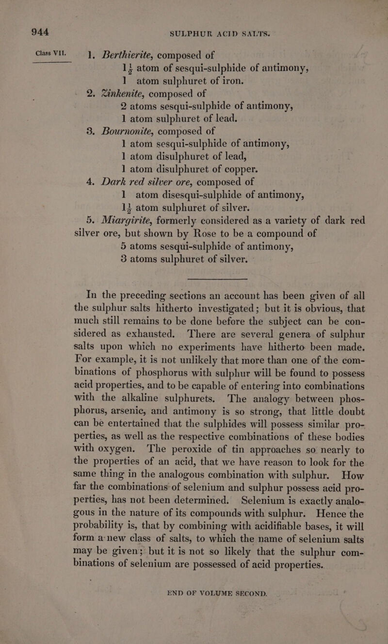 Class VII. SULPHUR ACID SALTS. 1, Berthierite, composed of 1} atom of sesqui-sulphide of antimony, 1 atom sulphuret of iron. 2. &lt;inkenite, composed of 2 atoms sesqui-sulphide of antimony, 1 atom sulphuret of lead. 3. Bournonite, composed of 1 atom sesqui-sulphide of antimony, 1 atom disulphuret of lead, 1 atom disulphuret of copper. 4. Dark red silver ore, composed of 1 atom disesqui-sulphide of antimony, 13 atom sulphuret of silver. | 5. Miargirite, formerly considered as a variety of dark red silver ore, but shown by Rose to be a compound of 5 atoms sesqui-sulphide of antimony, 3 atoms sulphuret of silver. - In the preceding sections an account has been given of all the sulphur salts hitherto investigated; but it is obvious, that much still remains to be done before the subject can be con- sidered as exhausted. There are several genera of sulphur salts upon which no experiments have hitherto been made. For example, it is not unlikely that more than one of the com- binations of phosphorus with sulphur will be found to possess acid properties, and to be capable of entering into combinations with the alkaline sulphurets. The analogy between phos- phorus, arsenic, and antimony is so strong, that little doubt can be entertained that the sulphides will possess similar pro- perties, as well as the respective combinations of these bodies with oxygen. The peroxide of tin approaches so nearly to the properties of an acid, that we have reason to look for the same thing in the analogous combination with sulphur. How far the combinations of selenium and sulphur possess acid pro- perties, has not been determined. Selenium is exactly analo- gous in the nature of its compounds with sulphur. Hence the probability is, that by combining with acidifiable bases, it will form a:new class of salts, to which the name of selenium salts may be given; but it is not so likely that the sulphur com- binations of selenium are possessed of acid properties. END OF VOLUME SECOND.
