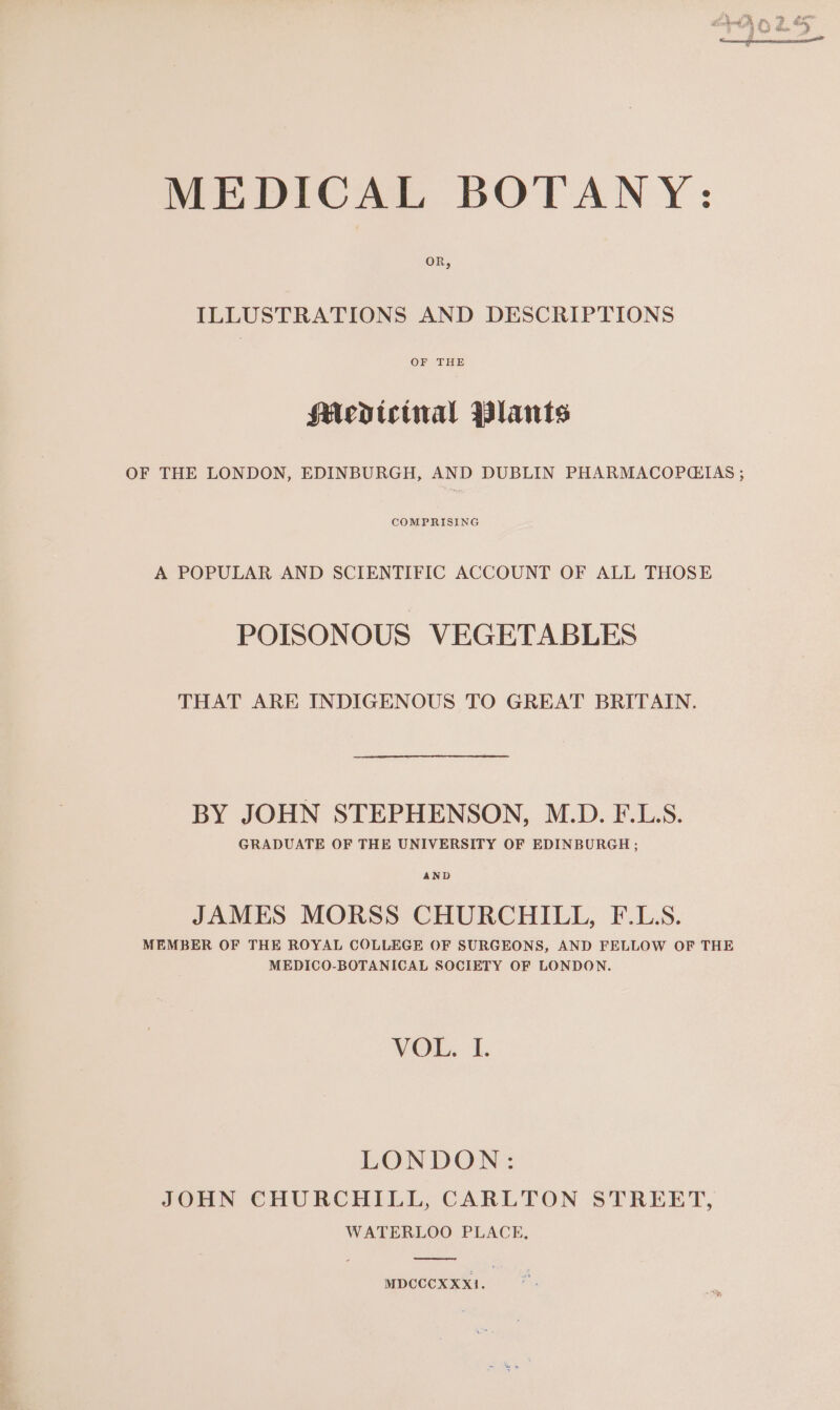 MEDICAL BOTANY: OR, ILLUSTRATIONS AND DESCRIPTIONS OF THE Medtcinal Wlants OF THE LONDON, EDINBURGH, AND DUBLIN PHARMACOPQCITAS ; COMPRISING A POPULAR AND SCIENTIFIC ACCOUNT OF ALL THOSE POISONOUS VEGETABLES THAT ARE INDIGENOUS TO GREAT BRITAIN. BY JOHN STEPHENSON, M.D. F.L.S. GRADUATE OF THE UNIVERSITY OF EDINBURGH ; AND JAMES MORSS CHURCHILL, F.LS. MEMBER OF THE ROYAL COLLEGE OF SURGEONS, AND FELLOW OF THE MEDICO-BOTANICAL SOCIETY OF LONDON. VOL, I. LONDON: JOHN CHURCHILL, CARLTON STREET, WATERLOO PLACE, MDCCCXXX1.