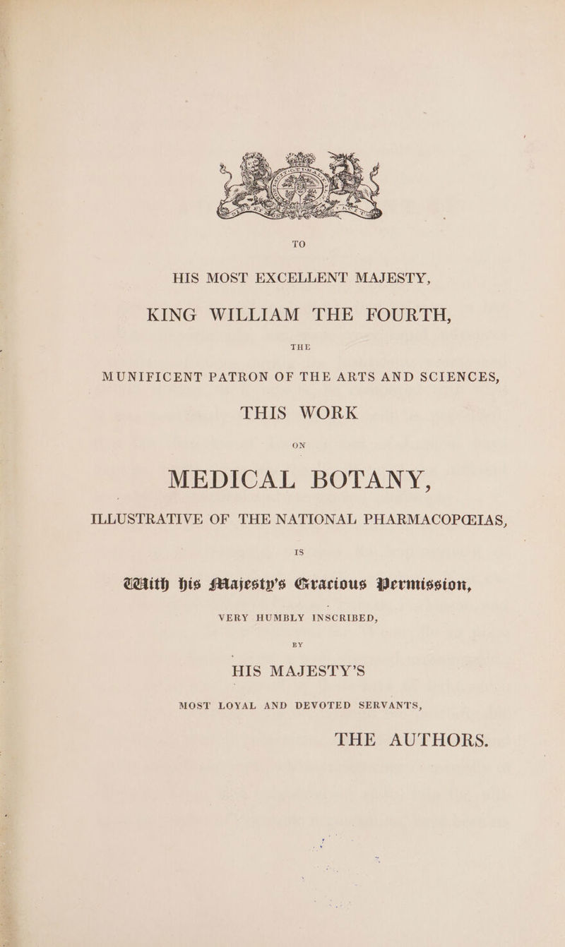 HIS MOST EXCELLENT MAJESTY, KING WILLIAM THE FOURTH, THE MUNIFICENT PATRON OF THE ARTS AND SCIENCES, THIS WORK ON MEDICAL BOTANY, ILLUSTRATIVE OF THE NATIONAL PHARMACOPQEIAS, 18S) CHith His Majesty's Gracious Permission, VERY HUMBLY INSCRIBED, BY HIS MAJESTY’S MOST LOYAL AND DEVOTED SERVANTS, THE AUTHORS.