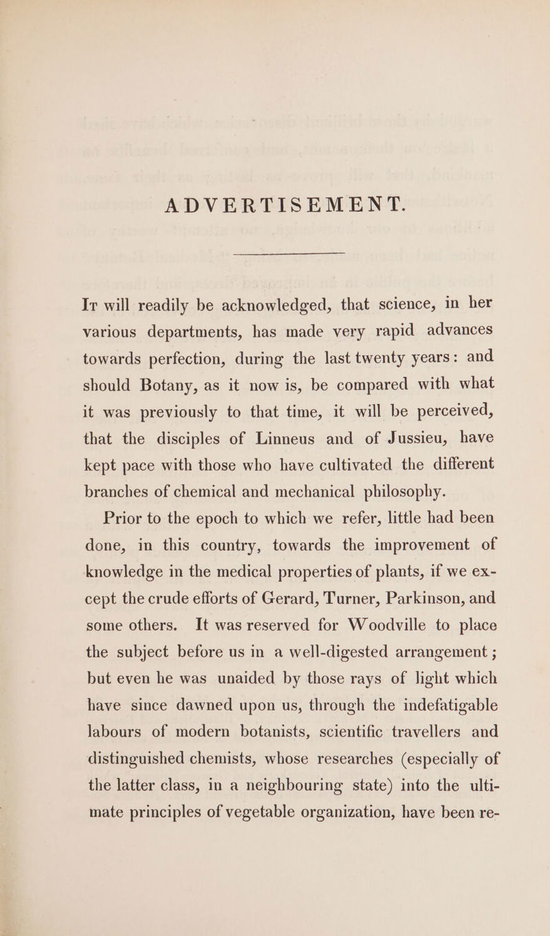 ADVERTISEMENT. Ir will readily be acknowledged, that science, in her various departments, has made very rapid advances towards perfection, during the last twenty years: and should Botany, as it now is, be compared with what it was previously to that time, it will be perceived, that the disciples of Linneus and of Jussieu, have kept pace with those who have cultivated the different branches of chemical and mechanical philosophy. Prior to the epoch to which we refer, little had been done, in this country, towards the improvement of knowledge in the medical properties of plants, if we ex- cept the crude efforts of Gerard, Turner, Parkinson, and some others. It was reserved for Woodville to place the subject before us in a well-digested arrangement ; but even he was unaided by those rays of light which have since dawned upon us, through the indefatigable labours of modern botanists, scientific travellers and distinguished chemists, whose researches (especially of the latter class, in a neighbouring state) into the ulti- mate principles of vegetable organization, have been re-